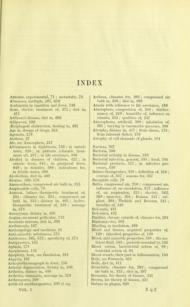 INDEX Abscess, experimental, 71 ; metastatic, 74 Abscesses, multiple, 587, 610 Acetonuria in inanition and fever, 146 Acne, electric treatment of, 371 ; diet in, 411 Addison's disease, diet in, 406 Adipocere, 192 Esophageal obstruction, feeding in, 401 Age in dosage of drugs, 244 Agenesis, 178 Ainhum, 27 Air, see Atmosphere, 247 Albuminuria in diphtheria, 736 ; in enteric fever, 826 ; in phthisis (climatic treat- ment of), 287 ; in life assurance, 486 Alcohol in diseases of children, 421 ; in enteric fever, 845 ; in puerperal fever, 649 ; in dietetics, 389 ; indications for, in febrile states, 390 Alcoholism, diet in, 408 Alexins, 569, 576 Ameuorrhoea, compressed air bath in, 315 Amphophile cells, 79 Anaemia, balneo - therapeutic treatment of, 334 ; climates for, 294 ; compressed air bath in, 315 ; dietary in, 405 ; hydro- therapeutic treatment of, 346 ; massage in, 378 Aneurysms, dietary in, 400 Angina, recurrent pellicular, 743 Anorexia nervosa, diet in, 396 Anthracosis, 197 Antliropology and medicine, 21 Anti-niicrobic substances, 573 Antitoxins, 565, 573 ; specificity of, 574 Antipyretics, 155 Aplasia, 178 Apoplasmia, 132 Apoplexy, heat, see Insolation, 491 Argyria, 197 Arni-plethysmograph in fever, 156 Arterial degeneration, dietary in, 400 Arthritis, dietary in, 409 Arthritis, traumatic, massage in, 379 Arthrospores, 509 Artificial eerotherapeiitics, 300 et seq. VOL. I Asthma, climates for, 293 ; compressed air bath in, 316 ; diet in, 398 Ataxia with reference to life assurance, 486 Atmosphere, composition of, 248 ; diather- mancy of, 249 ; humidity of, influence on climate, 252 ; qualities of, 247 Atmospheres, artificial, 300 ; inhalation of, 301 ; varying in barometric pressure, 306 Atrophy, dietary in, 411 ; from disuse, 178 ; from inherent defect, 179 Atrophy of cell elements of glands, 184 Bacilli, 507 Bacteria, 506 Bacterial activity in disease, 533 Bacterial infection, general, 534 ; local, 534 Bacterial products, 517 ; in infective pro- cesses, 538 Balneo-therapeutics, 338 ; definition of, 318 ; courses of, 337 ; seasons for, 337 Basophile cells, 79 Baths, compressed air, 310 ; compressed air, influence of, on circulation, 313 ; influence of, on respiration, 313 ; electric, 363, 368 ; mercury, 304 ; Eoman, 341 ; sul- phur, 304 ; Turkish and Russian, 341 ;, varieties of, 340 Bed-rests, 431 Bed-sores, 432 Bladder, chronic catarrh of, climates for, 294 Blastomycetes, 505 Bleeding in insolation, 499 Blood and tissues, acquired properties of, 169 ; inherited properties of, 169 Blood, anti-microbic properties, 568 ; the nu- trient fluid, 163 ; proteids essential to, 165 Blood serum, bactericidal action of, 88 ; toxicidal action of, 94 Blood-vessels, their part in inflammation, 100 Boils, see Furuncle, 651 Boils, diet in, 411 Bronchitis, climates for, 293 ; compressed air bath in, 315 ; diet in, 397 Broussais, his theory of disease, 221 Brown, his theory of disease, 221 Buboes in plague, 929 3 q2