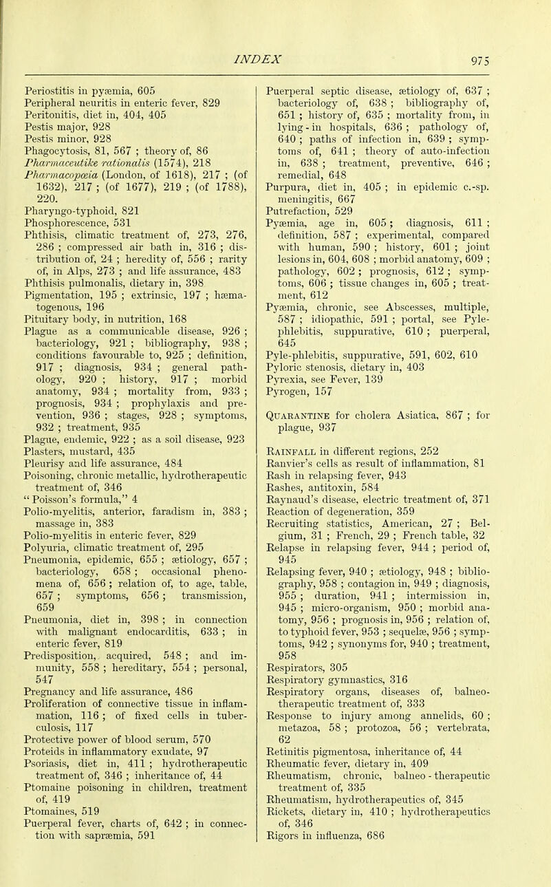 Periostitis in pysemia, 605 Peripheral neuritis in enteric fever, 829 Peritonitis, diet in, 404, 405 Pestis major, 928 Pestis minor, 928 Phagocytosis, 81, 567 ; theory of, 86 rharmaceutike rationalis (1574), 218 Pharmacopoeia (London, of 1618), 217 ; (of 1632), 217 ; (of 1677), 219 ; (of 1788), 220. Pharyugo-typhoid, 821 Phosphorescence, 531 Phthisis, climatic treatment of, 273, 276, 286 ; compressed air bath in, 316 ; dis- tribution of, 24 ; heredity of, 556 ; rarity of, in Alps, 273 ; and life assurance, 483 Phthisis pulmonalis, dietary in, 398 Pigmentation, 195 ; extrinsic, 197 ; hiema- togenous, 196 Pituitary body, in nutrition, 168 Plague as a commuuicalile disease, 926 ; bacteriology, 921 ; liiljliography, 938 ; conditions favourable to, 925 ; definition, 917 ; diagnosis, 934 ; general path- ology, 920 ; history, 917 ; morbid anatomy, 934 ; mortality from, 933 ; prognosis, 934 ; prophylaxis and pre- vention, 936 ; stages, 928 ; symptoms, 932 ; treatment, 935 Plague, endemic, 922 ; as a soil disease, 923 Plasters, mustard, 435 Pleurisy and life assurance, 484 Poisoning, chronic metallic, hydrotherapeutic treatment of, 346  Poissou's formula, 4 Polio-myelitis, anterior, faradism in, 383 ; massage in, 383 Polio-myelitis in enteric fever, 829 Polyuria, climatic treatment of, 295 Pneumonia, epidemic, 655 ; aetiology, 657 ; bacteriology, 658 ; occasional pheno- mena of, 656 ; relation of, to age, table, 657 ; symptoms, 656 ; transmission, 659 Pneumonia, diet in, 398 ; in connection ^vith malignant endocarditis, 633 ; in enteric fever, 819 Predisposition,, acquired, 548 ; and im- munity, 558 ; hereditary, 554 ; personal, 547 Pregnancy and life assurance, 486 Proliferation of connective tissue in inflam- mation, 116 ; of fixed cells in tuber- culosis, 117 Protective power of blood serum, 570 Proteids in inflammatory exudate, 97 Psoriasis, diet in, 411 ; hydrotherapeutic treatment of, 346 ; inheritance of, 44 Ptomaine poisoning iu children, treatment of, 419 Ptomaines, 519 Puerperal fever, charts of, 642 ; in connec- tiou with saprsemia, 591 Puerperal septic disease, aetiology of, 637 ; bacteriology of, 638 ; bibliography of, 651 ; history of, 635 ; mortality from, in lying - in hospitals, 636 ; pathology of, 640 ; paths of infection in, 639 ; symp- toms of, 641 ; theory of auto-infection in, 638 ; treatment, preventive, 646 ; remedial, 648 Purpura, diet in, 405 ; in epidemic c.-sp. meningitis, 667 Putrefaction, 529 Pyaemia, age in, 605 ; diagnosis, 611 ; definition, 587 ; experimental, compared with human, 590 ; history, 601 ; joint lesions in, 604, 608 ; morlnd anatomy, 609 ; pathology, 602 ; prognosis, 612 ; symp- toms, 606 ; tissue changes in, 605 ; treat- ment, 612 Pyaemia, chronic, see Abscesses, multiple, 587 ; idiopathic, 591 ; portal, see Pyle- phlebitis, suppurative, 610 ; puerperal, 645 Pyle-phlebitis, suppurative, 591, 602, 610 Pyloric stenosis, dietary in, 403 Pyrexia, see Fever, 139 Pyrogen, 157 Quarantine for cholera Asiatica, 867 ; for plague, 937 Rainfall in different regions, 252 Ranvier's cells as result of inflammation, 81 Rash in relapsing fever, 943 Rashes, antitoxin, 584 Raynaud's disease, electric treatment of, 371 Reaction of degeneration, 359 Recruiting statistics, American, 27 ; Bel- gium, 31 ; French, 29 ; French table, 32 Relapse in relapsing fever, 944 ; period of, 945 Relapsing fever, 940 ; fetiology, 948 ; biblio- graphy, 958 ; contagion in, 949 ; diagnosis, 955 ; duration, 941 ; intermission in, 945 ; micro-organism, 950 ; morbid ana- tomy, 956 ; prognosis in, 956 ; relation of, to typhoid fever, 953 ; sequelae, 956 ; symp- toms, 942 ; synonyms for, 940 ; treatment, 958 Respirators, 305 Respiratory gymnastics, 316 Respiratory organs, diseases of, balneo- therapeutic treatment of, 333 Response to injury among annelids, 60 ; metazoa, 58 ; protozoa, 56 ; vertebrata, 62 Retinitis pigmentosa, inheritance of, 44 Rheumatic fever, dietary in, 409 Rheumatism, chronic, balueo - therapeutic treatment of, 335 Rheumatism, hydrotherapeutics of, 345 Rickets, dietary in, 410 ; hydrotherapeutics of, 346 Rigors in influenza, 686