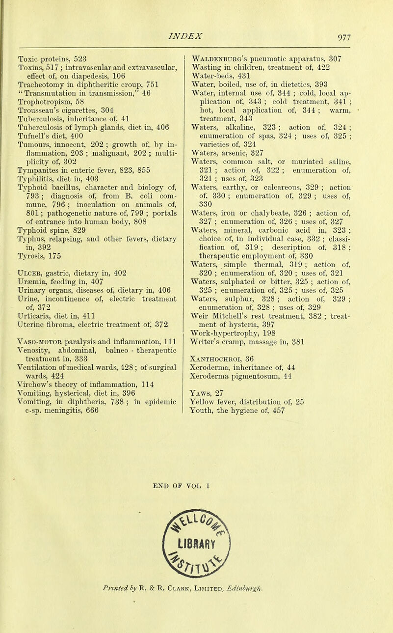 Toxic proteins, 523 Toxins, 517 ; intravascular and extravasoular, effect of, on diapedesis, 106 Tracheotomy in diphtheritic croup, 751 Transmutation in transmission, 46 Trophotropism, 58 Trousseau's cigarettes, 304 Tuberculosis, inheritance of, 41 Tuberculosis of lynipli glands, diet in, 406 Tufnell's diet, 400 Tumours, innocent, 202 ; growth of, by in- flammation, 203 ; malignant, 202 ; multi- plicity of, 302 Tympanites in enteric fever, 823, 855 Typhilitis, diet in, 403 Typhoid bacillus, character and biology of, 793 ; diagnosis of, from B. coli com- mune, 796 ; inoculation on animals of, 801; pathogenetic nature of, 799 ; portals of entrance into human body, 808 Typhoid spine, 829 Typhus, relapsing, and other fevers, dietary in, 392 Tyrosis, 175 Ulcer, gastric, dietary in, 402 UrEemia, feeding in, 407 Urinary organs, diseases of, dietary in, 406 Urine, incontinence of, electric treatment of, 372 Urticaria, diet in, 411 Uterine fibroma, electric treatment of, 372 Vaso-MOTOK paralysis and inflammation, 111 Venosity, abdominal, balneo - therapeutic treatment in, 333 Ventilation of medical wards, 428 ; of surgical wards, 424 Virchow's theory of inflammation, 114 Vomiting, hysterical, diet in, 396 Vomiting, in diphtheria, 738 ; in epidemic c-sp. meningitis, 666 Waldenburg's pneumatic apjiaratus, 307 Wasting in children, treatment of, 422 Water-beds, 431 Water, boiled, use of, in dietetics, 393 Water, internal use of, 344 ; cold, local ap- plication of, 343 ; cold treatment, 341 ; hot, local ajiplication of, 344 ; warm, treatment, 343 Waters, alkaline, 323 ; action of, 324 ; enumeration of spas, 324 ; uses of, 325 ; varieties of, 324 Waters, arsenic, 327 Waters, common salt, or muriated saline, 321 ; action of, 322 ; enumeration of, 321 ; uses of, 323 Waters, earthy, or calcareous, 329 ; action of, 330 ; enumeration of, 329 ; uses of, 330 Waters, iron or chalybeate, 326 ; action of, 327 ; enumeration of, 326 ; uses of, 327 Waters, mineral, carbonic acid in, 323 ; choice of, in individual case, 332 ; classi- fication of, 319 ; description of, 318 ; therapeutic employment of, 330 Waters, simple thermal, 319 ; action of, 320 ; enumeration of, 320 ; uses of, 321 Waters, sulphated or bitter, 325 ; action of, 325 ; enumeration of, 325 ; uses of, 325 Waters, sulphur, 328 ; action of, 329 ; enumeration of, 328 ; uses of, 329 Weir Mitchell's rest treatment, 382 ; treat- ment of hysteria, 397 Work-hypertrophy, 198 Writer's cramp, massage in, 381 Xanthochroi, 36 Xeroderma, inheritance of, 44 Xeroderma pigmentosum, 44 Yaws, 27 Yellow fever, distribution of, 25 Youth, the hygiene of, 457 END OF VOL I Printed by R. & R. Clark, Limited, Edinburgh.