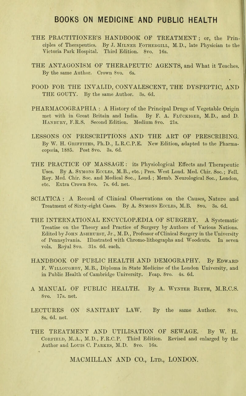 BOOKS ON MEDICINE AND PUBLIC HEALTH THE PRACTITIONEE'S HANDBOOK OF TREATMENT ; or, the Prin- ciples of Therapeutics. By J. Milker Fothekgill, M.D., late Physician to the Victoria Park Hospital. Third Edition. 8vo. 16s. THE ANTAGONISM OF THERAPEUTIC AGENTS, and What it Teaches. By the same Author. Crown 8vo. 6s. FOOD FOR THE INVALID, CONVALESCENT, THE DYSPEPTIC, AND THE GOUTY. By the same Author. 3s. 6d. PHARMACOGRAPHIA : A History of the Principal Drugs of Vegetable Origin met with in Great Britain and India. By F. A. Fluckigek, M.D., and D. Hanbury, F.R.S. Second Edition. Medium 8vo. 21s. LESSONS ON PRESCRIPTIONS AND THE ART OF PRESCRIBING. By W. H. Griffiths, Ph.D., L.R.C.P.E. New Edition, adapted to the Pharma- copoeia, 1885. Post 8vo. 3s. 6d. THE PRACTICE OF MASSAGE : its Physiological Effects and Therapeutic Uses. By A. Symons Eccles, M.B., etc.; Pres. West Loud. Med. Chir. See; Fell. Roy. Med. Chir. Soc. and Medical Soc, Loud.; Memb. Neurological Soc, London, etc. E,xtra Crown 8vo. 7s. 6d. nei. SCIATICA : A Record of Clinical Observations on the Causes, Nature and Treatment of Sixty-eight Cases. By A. Symons Eccles, M.B. 8vo. 3s. 6d. THE INTERNATIONAL ENCYCLOPiEDIA OF SURGERY. A Systematic Treatise on the Theory and Practice of Surgery by Authors of Various Nations. Edited by John Ashhurst, Jr., M.D., Professor of Clinical Surgery in the Uuiver.sity of Pennsylvania. Illustrated with Chromo-lithographs and Woodcuts. In seven vols. Royal 8vo. 31s. 6d. each. HANDBOOK OF PUBLIC HEALTH AND DEMOGRAPHY. By Edward F. WiLLOUGHBY, M.B., Diploma in State Medicine of the London University, and in Public Health of Cambridge University. Fcap. 8vo. 4s. 6d. A MANUAL OF PUBLIC HEALTH. By A. Wykter Blyth, M.R.C.S. 8vo. 17s. net. LECTURES ON SANITARY LAW. By the same Author. 8vo. 8s. 6d. net. THE TREATMENT AND UTILISATION OF SEWAGE. By W. H. CoRFiELD, M.A., M.D., F.R.C.P. Third Edition. Revised and enlarged by the Author and Louis C. Parkes, M.D. 8vo. 16s.