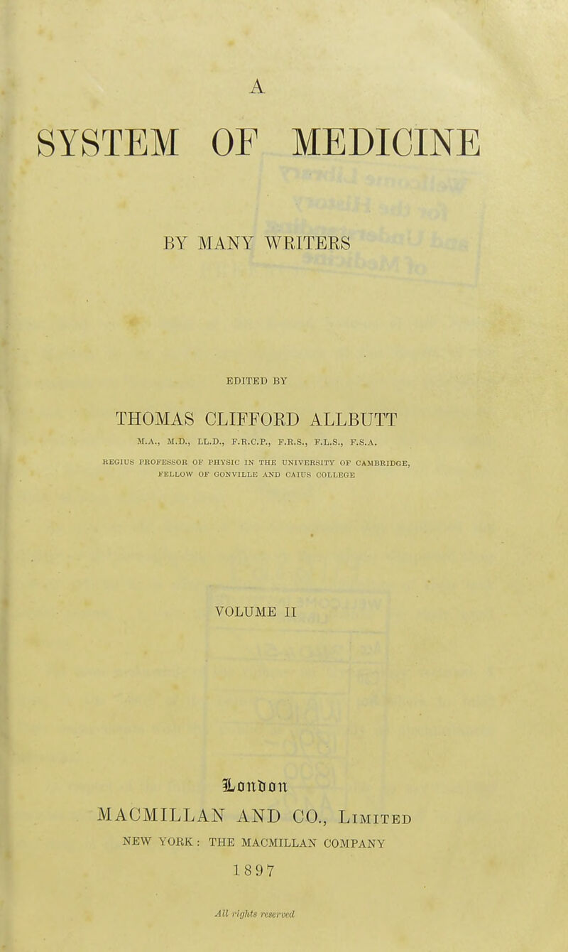 A SYSTEM OF MEDICINE BY MANY WEITEES EDITED BY THOMAS CLIFFORD ALLBUTT M.A., M.D., LL.D., F.B.C.P., P.R.S., F.L.S., F.S.A. KEGIUS PROFESSOR OF PHYSIC IN THE UNIVERSITY OF CAMBRIDGE, FELLOW OF GONVILLE AND CAIUS COLLEGE VOLUME II Hcmticm MACMILLAN AND CO., .Limited NEW YORK : THE MACMILLAN COMPANY 1897 All rights reserved