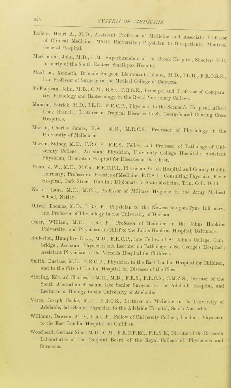 SYSTEM OF MEDICINE LaflenrHenri A M.D., Assistant Professor of Medicine and Associate Professor of Cluneal Medicine, M'Gill University; Physician to Out-patients, Montreal General Hospital. MacCombie, John, M.U., CM., Superintendent of the Brook Hospital, Shooters Hill formerly of the South-Eastern Small-pox Hospital. MacLeod, Kenneth, Brigade Surgeon Lieutenant-Colonel, M.U., LL.D., F.R.C.S.E late Professor of Surgery in the Medical College of Calcutta. ' McFadyean, John, M.B., CM., B.Sc, F.R.S.E., Principal and Professor of Compara- tive Pathology and Bacteriology in the Royal Veterinary College. Manson, Patrick, M.D., LL.D., F.R.C.P., Physician to the Seamen's Hospital, Albert Dock Branch ; Lecturer on Tropical Diseases to St. George's and Charing Cross Hospitals. Martin, Charles James, B.Sc, M.B., M.R.C.S., Professor of Physiology in the University of Melbourne. Martin, Sidney, M.D., F.R.C.P., F.R.S., Fellow and Professor of Pathology of Uni- versity College ; Assistant Physician, University College Hospital ; Assistant Physician, Brompton Hospital for Diseases of the Chest. Moore, J. W., M.D., M.Ch., F.R.C.P.I., Physician Meath Hospital and County Dublin Infirmary; Professor of Practice of Medicine, R.C.S.I.; Consulting Physician, Fever Hospital, Cork Street, Dublin ; Diplomate in State Medicine, Trin. Coll. Dubl. hotter, Lane, M.D., M.Ch., Professor of Military Hygiene in the Army Medical School, Netley. Oliver, Thomas, M.D., F.R.C.P., Physician to the Newcastle-upon-Tyne Infirmary, and Professor of Physiology in the University of Durham. Osier, William, M.D., F.R.C.P., Professor of Medicine in the Johns Hopkins University, and Physician-in-Chief to the Johns Hopkins Hospital, Baltimore. Rolleston, Humphry Davy, M.D., F.R.C.P., late Fellow of St. John's College, Cam- bridge ; Assistant Physician and Lecturer on Pathology to St. George's Hospital; Assistant Physician to the Victoria Hospital for Children. ■Smith, Eustace, M.D., FRCP., Physician to the East London Hospital for Children, and to the City of London Hospital for Diseases of the Chest. Stirling, Edward Charles, C.M.G., M.D., F.R.S., F.R.C.S., C.M.Z.S., Director of the South Australian Museum, late Senior Surgeon to the Adelaide Hospital, and Lecturer on Biology in the University of Adelaide. Verco, Joseph Cooke, M.D., F.R.C.S., Lecturer on Medicine in the University of Adelaide, late Senior Physician to the Adelaide Hospital, South Australia. Williams, Dawson, M.D., F.R.C.P., Fellow of University College, London; Physician to the East London Hospital lor Children. Woodhead, German Sims, M.D., CM., F.R. C.P.Ed., F.R.S.E., Director of the Research Laboratories of the Conjoint Board of the Royal College of Physicians and Surgeons.