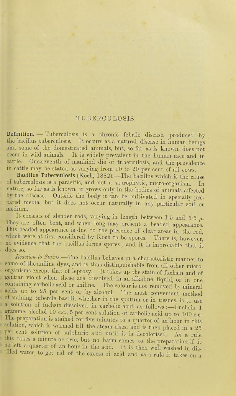 TUBEECULOSIS Definition. — Tuberculosis is a chronic febrile disease, produced by the bacillus tuberculosis. It occurs as a natural disease in human beings and some of the domesticated animals, but, so far as is known, does not occur in Ayild animals. It is widely prevalent in the human race and in cattle. One-seventh of mankind die of tuberculosis, and the prevalence in cattle may be stated as varying from 10 to 20 per cent of all cows. Bacillus Tuberculosis (Koch, 1882).—The bacillus which is the cause of tuberculosis is a parasitic, and not a saprophytic, micro-organism. In nature, so far as is known, it grows only in the bodies of animals affected by the disease. Outside the body it can be cultivated in specially pre- pared media, but it does not occur naturally in any particular soil or medium. It consists of slender rods, varying in length between 1-5 and 3-5 ^. They are often bent, and when long may present a beaded appearance. This beaded appearance is due to the presence of clear areas in the rod, which were at first considered by Koch to be spores. There is, however' no evidence that the bacillus forms spores; and it is improbable that it does so. Reaction to Stains.—The bacillus behaves in a characteristic manner to some of the aniline dyes, and is thus distinguishable from all other micro- organisms except that of leprosy. It takes up the stain of fuchsin and of gentian violet when these are dissolved in an alkaline liquid, or in one containing carbolic acid or aniline. The colour is not removed'by mineral acids up to 25 per cent or by alcohol. The most convenient method of staining tubercle bacilli, whether in the sputum or in tissues, is to use a solution of fuchsin dissolved in carbolic acid, as follows:—Fuchsin 1 gramme, alcohol 10 c.c, 5 per cent solution of carbolic acid up to 100 c.c The preparation is stained for five minutes to a quarter of an hour in this solution, which is warmed till the steam rises, and is then placed in a 25 per cent solution of sulphuric acid until it is decolorised. As a rule this takes a minute or two, but no harm comes to the preparation if it be left a quarter of an hour in the acid. It is then well washed in dis- tilled water, to get rid of the excess of acid, and as a rule it takes on a