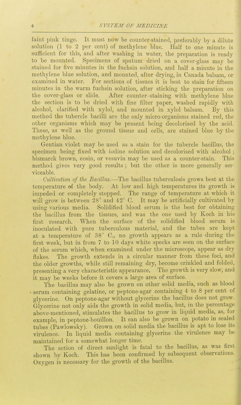 faint pink tinge. It must now be counter-stained, preferably by a dilute solution (1 to 2 per cent) of methylene blue. Half to one minute is sufficient for this, and after washing in water, the preparation is ready to be mounted. Specimens of sputum dried on a cover-glass may be stained for five minutes in the fuchsin solution, and half a minute in the methylene blue solution, and mounted, after drying, in Canada balsam, or examined in water. For sections of tissues it is best to stain for fifteen minutes in the warm fuchsin solution, after sticking the preparation on the cover-glass or slide. After counter-staining with methylene blue the section is to be dried with fine filter paper, washed rapidly with alcohol, clarified with xylol, and mounted in xylol balsam. By this method the tubercle bacilli are the only micro-organisms stained red, the other organisms which may be present being decolorised by the acid. These, as well as the ground tissue and cells, are stained blue by the methylene blue. Gentian violet may be used as a stain for the tubercle bacillus, the specimen being fixed with iodine solution and decolorised with alcohol ; bismarck brown, eosin, or vesuvin may be used as a counter-stain. This method gives very good results ; but the other is more generally ser- viceable. Cultivation of the Bacillus.—The bacillus tuberculosis grows best at the temperature e-f the body. At low and high temperatures its growth is impeded or completely stopped. The range of temperature at which it will grow is between 28° and 42° C. It may be artificially cultivated by using various media. Solidified blood serum is the best for obtaining the bacillus from the tissues, and was the one used by Koch in his first research. When the surface of the solidified blood serum is inoculated with pure tuberculous material, and the tubes are kept at a temperature of 38° C, no growth appears as a rule during the first week, but in from 7 to 10 days white specks are seen on the surface of the serum which, when examined under the microscope, appear as dry flakes. The growth extends in a circular manner from these foci, and the older growths, while still remaining dry, become crinkled and folded, presenting a very characteristic appearance. The growth is very slow, and it may be weeks before it covers a large area of surface. The bacillus may also be grown on other solid media, such as blood • serum containing gelatine, or peptone-agar containing 4 to 8 per cent of glycerine. On peptone-agar without glycerine the bacillus does not grow. Glycerine not only aids the growth in solid media, but, in the percentage above-mentioned, stimulates the bacillus to grow in liquid media, as, for example, in peptone-bouillon. It can also be grown on potato in sealed tubes (Pawlowsky). Grown on solid media the bacillus is apt to lose its virulence. In liquid media containing glycerine the virulence may be maintained for a somewhat longer time. The action of direct sunlight is fatal to the bacillus, as was first shown by Koch. This has been confirmed by subsequent observations. Oxygen is necessary for the growth of the bacillus.