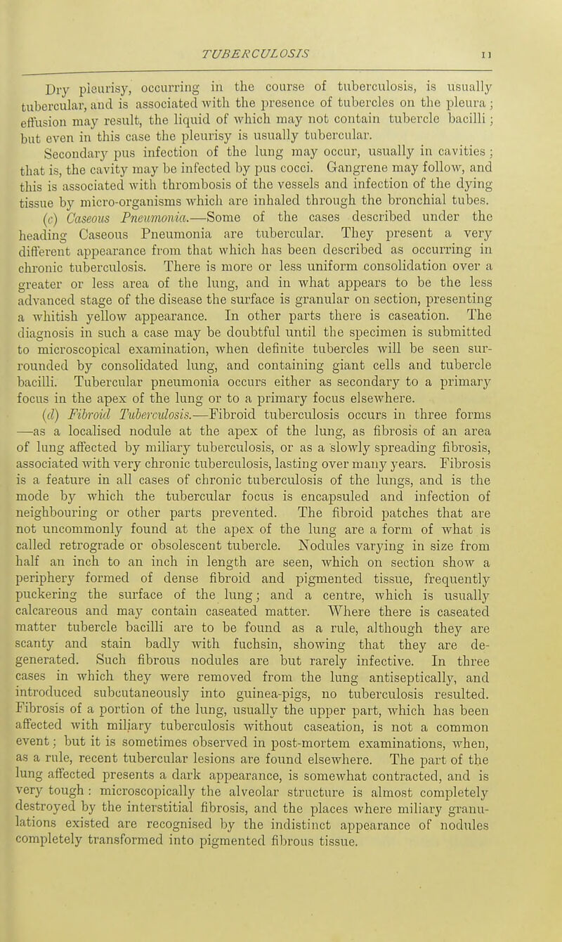 Dry pleurisy, occurring in the course of tuberculosis, is usually tubercular, and is associated with the presence of tubercles on the pleura ; effusion may result, the liquid of which may not contain tubercle bacilli; but even in this case the pleurisy is usually tubercular. Secondary pus infection of the lung 7nay occur, usually in cavities ; that is, the cavity may be infected by pus cocci. Gangrene may follow, and this is associated with thrombosis of the vessels and infection of the dying tissue by micro-organisms which are inhaled through the bronchial tubes. (c) Caseous Pneumonia.—Some of the cases described under the heading Caseous Pneumonia are tubercular. They present a very different appearance from that which has been described as occurring in chronic tuberculosis. There is more or less uniform consolidation over a greater or less area of the lung, and in what appears to be the less advanced stage of the disease the surface is granular on section, presenting a whitish yellow appearance. In other parts there is caseation. The diagnosis in such a case may be doubtful until the specimen is submitted to microscopical examination, when definite tubercles will be seen sur- rounded by consolidated lung, and containing giant cells and tubercle bacilli. Tubercular pneumonia occurs either as secondary to a primary focus in the apex of the lung or to a primary focus elsewhere. (d) Fibroid Tuberculosis.—Fibroid tuberculosis occurs in three forms —as a localised nodule at the apex of the lung, as fibrosis of an area of lung affected by miliary tuberculosis, or as a slowly spreading fibrosis, associated with very chronic tuberculosis, lasting over many years. Fibrosis is a feature in all cases of chronic tuberculosis of the lungs, and is the mode by which the tubercular focus is encapsuled and infection of neighbouring or other parts prevented. The fibroid patches that are not uncommonly found at the apex of the lung are a form of what is called retrograde or obsolescent tubercle. Nodules varying in size from half an inch to an inch in length are seen, which on section show a periphery formed of dense fibroid and pigmented tissue, frequently puckering the surface of the lung; and a centre, which is usually calcareous and may contain caseated matter. Where there is caseated matter tubercle bacilli are to be found as a rule, although they are scanty and stain badly with fuchsin, showing that they are de- generated. Such fibrous nodules are but rarely infective. In three cases in Avhich they were removed from the lung antiseptically, and introduced subcutaneously into guinea-pigs, no tuberculosis resulted. Fibrosis of a portion of the lung, usually the upper part, which has been affected with miliary tuberculosis without caseation, is not a common event; but it is sometimes observed in post-mortem examinations, when, as a rule, recent tubercular lesions are found elsewhere. The part of the lung affected presents a dark appearance, is somewhat contracted, and is very tough : microscopically the alveolar structure is almost completely destroyed by the interstitial fibrosis, and the places where miliary granu- lations existed are recognised by the indistinct appearance of nodules completely transformed into pigmented fibrous tissue.