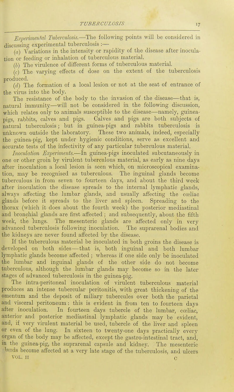 Eammmental Tuberculosis.—The folloAving points will be considered in discussing experimental tuberculosis :— («,) Valuations in the intensity or rapidity of the disease after inocula- tion or feeding or inhalation of tuberculous material. (b) The virulence of different forms of tuberculous material. (c) The varying effects of dose on the extent of the tuberculosis produced. (d) The formation of a local lesion or not at the seat of entrance of the ^rus into the body. The resistance of the body to the invasion of the disease—that is, natural immunity—will not be considered in the following discussion, which relates only to animals susceptible to the disease—namely, guinea- pigs, rabbits, calves and pigs. Calves and pigs are both subjects of natural tuberculosis; but in guinea-pigs and rabbits tuberculosis is unknown outside the laboratory. These two animals, indeed, especially the guinea-pig, kept under hygienic conditions, serve as excellent and accurate tests of the infectivity of any particular tuberculous material. Inoculation Experiments.—In guinea-pigs inoculated subcutaneously in one or other groin by virulent tuberculous material, as early as nine days after inoculation a local lesion is seen which, on microscopical examina- tion, may be recognised as tuberculous. The inguinal glands become tuberculous in from seven to fourteen days, and about the third week after inoculation the disease spreads to the internal lymphatic glands, always affecting the lumbar glands, and usually affecting the cceliac glands before it spreads to the liver and spleen. Spreading to the thorax (which it does about the fourth week) the posterior mediastinal and bronchial glands are first affected; and subsequently, about the fifth week, the lungs. The mesenteric glands are affected only in very advanced tuberculosis following inoculation. The suprarenal bodies and the kidneys are never found affected by the disease. If the tuberculous material be inoculated in both groins the disease is developed on both sides—that is, both inguinal and both lumbar lymphatic glands become affected; whereas if one side only be inoculated the lumbar and inguinal glands of the other side do not become tuberculous, although the lumbar glands may become so in the later stages of advanced tuberculosis in the guinea-pig. The intra-peritoneal inoculation of virulent tuberculous material produces an intense tubercular peritonitis, with great thickening of the omentum and the deposit of miliary tubercules over both the parietal and visceral peritoneum: this is evident in from ten to fourteen days after inoculation. In fourteen clays tubercle of the lumbar, cceliac, anterior and posterior mediastinal lymphatic glands may be evident, and, if very virulent material be used, tubercle of the liver and spleen or even of the lung. In sixteen to twenty-one days practically every organ of the body may be affected, except the gastro-intestinal tract, and, in the guinea-pig, the suprarenal capsule and kidney. The mesenteric la ids become affected at a very late stage of the tuberculosis, and ulcers VOL. 11 C