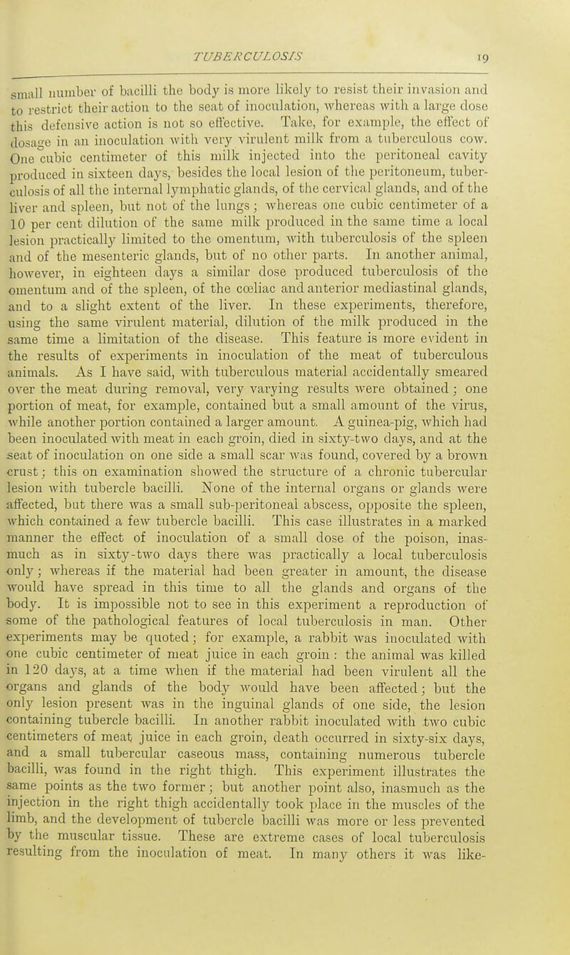 small number of bacilli the body is more likely to resist their invasion and to restrict their action to the seat of inoculation, whereas with a large dose this defensive action is not so effective. Take, for example, the effect of dosage in an inoculation with very virulent milk from a tuberculous cow. One cubic centimeter of this milk injected into the peritoneal cavity produced in sixteen days, besides the local lesion of the peritoneum, tuber- culosis of all the internal lymphatic glands, of the cervical glands, and of the liver and spleen, but not of the lungs; whereas one cubic centimeter of a 10 per cent dilution of the same milk produced in the same time a local lesion practically limited to the omentum, Avith tuberculosis of the spleen and of the mesenteric glands, but of no other parts. In another animal, however, in eighteen days a similar dose produced tuberculosis of the omentum and of the spleen, of the cceliac and anterior mediastinal glands, and to a slight extent of the liver. In these experiments, therefore, using the same virulent material, dilution of the milk produced in the same time a limitation of the disease. This feature is more evident in the results of experiments in inoculation of the meat of tuberculous animals. As I have said, with tuberculous material accidentally smeared over the meat during removal, very varying results were obtained; one portion of meat, for example, contained but a small amount of the virus, while another portion contained a larger amount. A guinea-pig, which had been inoculated with meat in each groin, died in sixty-two clays, and at the seat of inoculation on one side a small scar was found, covered by a brown crust; this on examination showed the structure of a chronic tubercular lesion with tubercle bacilli. None of the internal organs or glands were affected, but there was a small sub-peritoneal abscess, opposite the spleen, which contained a few tubercle bacilli. This case illustrates in a marked manner the effect of inoculation of a small dose of the poison, inas- much as in sixty-two days there was practically a local tuberculosis only; whereas if the material had been greater in amount, the disease would have spread in this time to all the glands and organs of the body. It is impossible not to see in this experiment a reproduction of some of the pathological features of local tuberculosis in man. Other experiments may be quoted; for example, a rabbit was inoculated with one cubic centimeter of meat juice in each groin : the animal was killed in 120 days, at a time when if the material had been virulent all the organs and glands of the body would have been affected; but the only lesion present was in the inguinal glands of one side, the lesion containing tubercle bacilli. In another rabbit inoculated with two cubic centimeters of meat juice in each groin, death occurred in sixty-six days, and a small tubercular caseous mass, containing numerous tubercle bacilli, was found in the right thigh. This experiment illustrates the same points as the two former; but another point also, inasmuch as the injection in the right thigh accidentally took place in the muscles of the limb, and the development of tubercle bacilli was more or less prevented by the muscular tissue. These are extreme cases of local tuberculosis resulting from the inoculation of meat. In many others it was like-