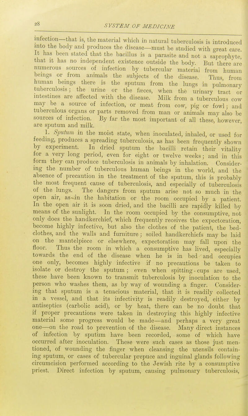 infection—that is, the material which in natural tuberculosis is introduced into the body and produces the disease—must be studied with great care it has been stated that the bacillus is a parasite and not a saprophyte that it has no independent existence outside the body. But there are numerous sources of infection by tubercular material from human beings or from animals the subjects of the disease. Thus from human beings there is the sputum from the lungs in pulmonary tuberculosis; the urine or the faeces, when the urinary tract or intestines are affected with the disease. Milk from a tuberculous cow may be a source of infection, or meat from cow, pig or fowl; and tuberculous organs or parts removed from man or animals may also be sources of infection. By far the most important of all these, however are sputum and milk. 1. Sputum in the moist state, when inoculated, inhaled, or used for feeding, produces a spreading tuberculosis, as has been frequently shown by experiment. In dried sputum the bacilli retain their vitality for a very long period, even for eight or twelve weeks; and in this form they can produce tuberculosis in animals by inhalation. Consider- ing the number of tuberculous human beings in the world, and the absence of precaution in the treatment of the sputum, this is probably the most frequent cause of tuberculosis, and especially of tuberculosis of the lungs. The dangers from sputum arise not so much in the open air, as-in the habitation or the room occupied by a patient. In the open air it is soon dried, and the bacilli are rapidly killed by means of the sunlight. In the room occupied by the consumptive, not only does the handkerchief, which frequently receives the expectoration, become highly infective, but also the clothes of the patient, the bed- clothes, and the walls and furniture; soiled handkerchiefs may be laid on the mantelpiece or elsewhere, expectoration may fall upon the floor. Thus the room in which a consumptive has lived, especially towards the end of the disease when he is in bed and occupies one only, becomes highly infective if no precautions be taken to isolate or destroy the sputum; even when spitting - cups are used, these have been known to transmit tuberculosis by inoculation to the person who washes them, as by way of wounding a finger. Consider- ing that sputum is a tenacious material, that it is readily collected in a vessel, and that its infectivity is readily destroyed, either by antiseptics (carbolic acid), or by heat, there can be no doubt that if proper precautions were taken in destroying this highly infective material some progress would be made—and perhaps a very great one—on the road to prevention of the disease. Many direct instances of infection by sputum have been recorded, some of which have occurred after inoculation. These were such cases as those just men- tioned, of wounding the finger when cleansing the utensils contain- ing sputum, or cases of tubercular prepuce and inguinal glands following circumcision performed according to the Jewish rite by a consumptive priest. Direct infection by sputum, causing pulmonary tuberculosis,