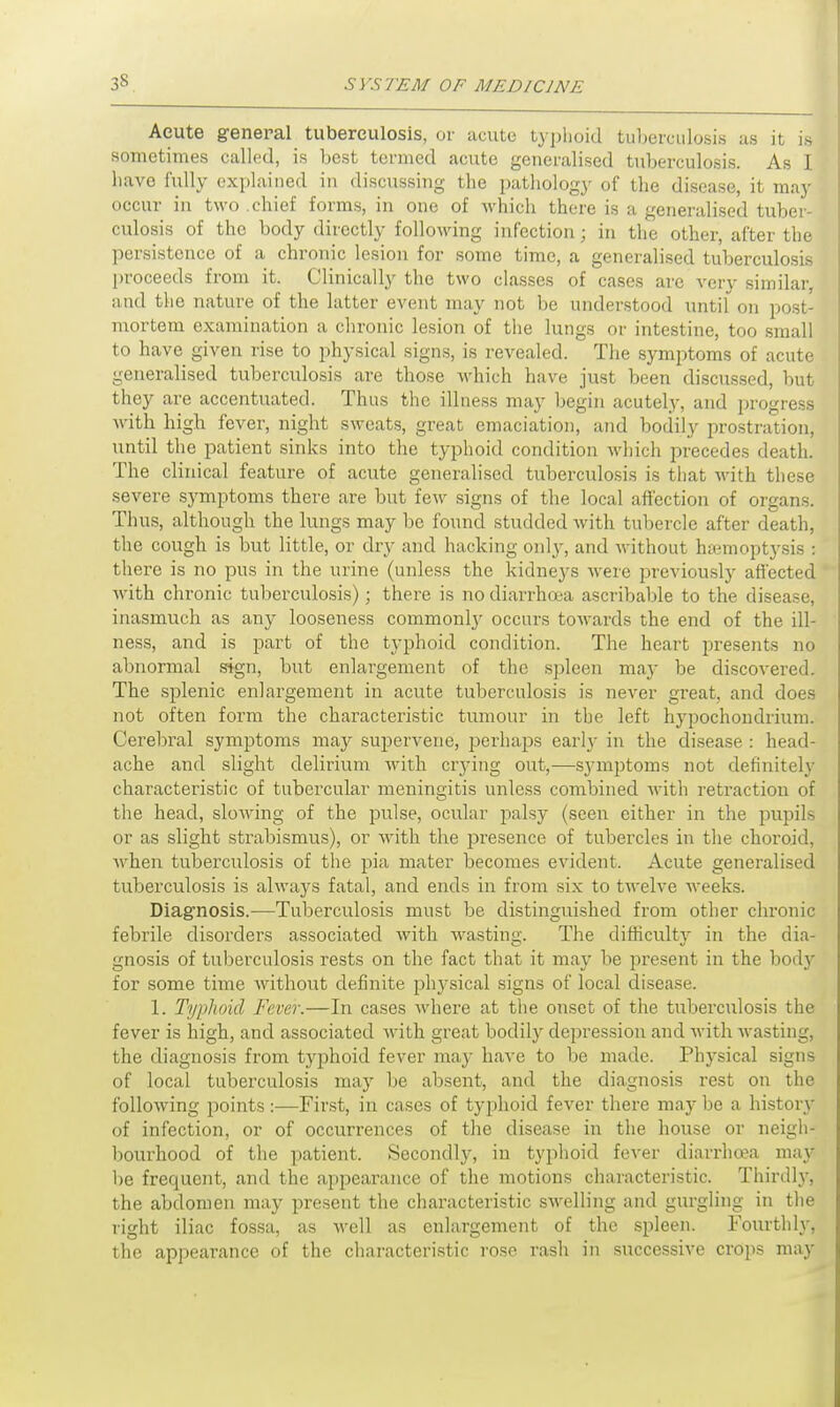 Acute general tuberculosis, or acute typhoid tuberculosis as it is sometimes called, is best termed acute generalised tuberculosis. As I liave fully explained in discussing the pathology of the disease, it may occur in two .chief forms, in one of which there is a generalised tuber- culosis of the body directly following infection; in the other, after the persistence of a chronic lesion for some time, a generalised tuberculosis proceeds from it. Clinically the two classes of cases are very similar, and the nature of the latter event may not be understood until on post- mortem examination a chronic lesion of the lungs or intestine, too small to have given rise to physical signs, is revealed. The symptoms of acute generalised tuberculosis are those which have just been discussed, but they are accentuated. Thus the illness may begin acutely, and progress with high fever, night sweats, great emaciation, and bodily prostration, until the patient sinks into the typhoid condition which precedes death. The clinical feature of acute generalised tuberculosis is that with these severe symptoms there are but few signs of the local affection of organs. Thus, although the lungs may be found studded with tubercle after death, the cough is but little, or dry and hacking only, and without haemoptysis : there is no pus in the urine (unless the kidneys were previously affected Avith chronic tuberculosis); there is no diarrhoea ascribable to the disease, inasmuch as any looseness commonly occurs towards the end of the ill- ness, and is part of the typhoid condition. The heart presents no abnormal sign, but enlargement of the spleen may be discovered. The splenic enlargement in acute tuberculosis is never great, and does not often form the characteristic tumour in the left hypochondrium. Cerebral symptoms may supervene, perhaps early in the disease : head- ache and slight delirium with crying out,—symptoms not definitely characteristic of tubercular meningitis unless combined with retraction of the head, slowing of the pulse, ocular palsy (seen either in the pupils or as slight strabismus), or with the presence of tubercles in the choroid, when tuberculosis of the pia mater becomes evident. Acute generalised tuberculosis is always fatal, and ends in from six to twelve weeks. Diagnosis.—Tuberculosis must be distinguished from other chronic febrile disorders associated with wasting. The difficulty in the dia- gnosis of tuberculosis rests on the fact that it may be present in the bodjr for some time without definite physical signs of local disease. 1. Typhoid Fever.—In cases where at the onset of the tuberculosis the fever is high, and associated with great bodily depression and with wasting, the diagnosis from typhoid fever may have to be made. Physical signs of local tuberculosis may be absent, and the diagnosis rest on the following points :—First, in cases of typhoid fever there may be a history of infection, or of occurrences of the disease in the house or neigh- bourhood of the patient. Secondly, in typhoid fever diarrhoea may be frequent, and the appearance of the motions characteristic. Thirdly, the abdomen may present the characteristic swelling and gurgling in the right iliac fossa, as well as enlargement of the spleen. Fourthly, the appearance of the characteristic rose rash in successive crops may