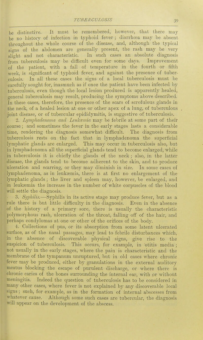 be distinctive. It must be remembered, however, that there may be no history of infection in typhoid fever; diarrhoea may be absent throughout the whole course of the disease, and, although the typical si^ns of the abdomen are generally present, the rash may be very slight and not characteristic. In such cases an absolute diagnosis from tuberculosis may be difficult even for some days. Improvement of the patient, with a fall of temperature in the fourth or fifth week, is significant of typhoid fever, and against the presence of tuber- culosis. In all these cases the signs of a local tuberculosis must be carefully sought for, inasmuch as if once the patient have been infected by tuberculosis, even though the local lesion pi'oduced is apparently healed, general tuberculosis may result, producing the symptoms above described. In these cases, therefore, the presence of the scars of scrofulous glands in the neck, of a healed lesion at one or other apex of a lung, of tuberculous joint disease, or of tubercular epididymitis, is suggestive of tuberculosis. 2. Lymphadenorna and Leukaemia may be febrile at some part of their course; and sometimes the fever in the early stages lasts a considerable time, rendering the diagnosis somewhat difficult. The diagnosis from tuberculosis rests on the fact that in lymphadenorna the superficial lymphatic glands are enlarged. This may occur in tuberculosis also, but in lymphadenorna all the superficial glands tend to become enlarged, while in tuberculosis it is chiefly the glands of the neck; also, in the latter disease, the glands tend to become adherent to the skin, and to produce ulceration and scarring, or they may diminish in size. In some cases of lymphadenorna, as in leukaemia, there is at first no enlargement of the lymphatic glands ; the liver and spleen may, however, be enlarged, and in leukaemia the increase in the number of white corpuscles of the blood will settle the diagnosis. 3. Syphilis.—Syphilis in its active stage may produce fever, but as a rule there is but little difficulty in the diagnosis. Even in the absence of the history of a primary sore, there is usually the characteristic polymorphous rash, ulceration of the throat, falling off of the hair, and perhaps condylomas at one or other of the orifices of the bodjr. 4. Collections of pus, or its absorption from some latent ulcerated surface, as of the nasal passages, may lead to febrile disturbances which, in the absence of discoverable physical signs, give rise to the suspicion of tuberculosis. This occurs, for example, in otitis media ; not usually in the early stages, where the pain is characteristic and the membrane of the tympanum unruptured, but in old cases where chronic fever may be produced, either by granulations in the external auditory meatus blocking the escape of purulent discharge, or where there is chronic caries of the bones surrounding the internal ear, with or without meningitis. Indeed the question of tuberculosis has to be considered in many other cases, where fever is not explained by any discoverable local signs; such, for example, as in the formation of internal abscesses from whatever cause. Although some such cases are tubercular, the diagnosis will appear on the development of the abscess.