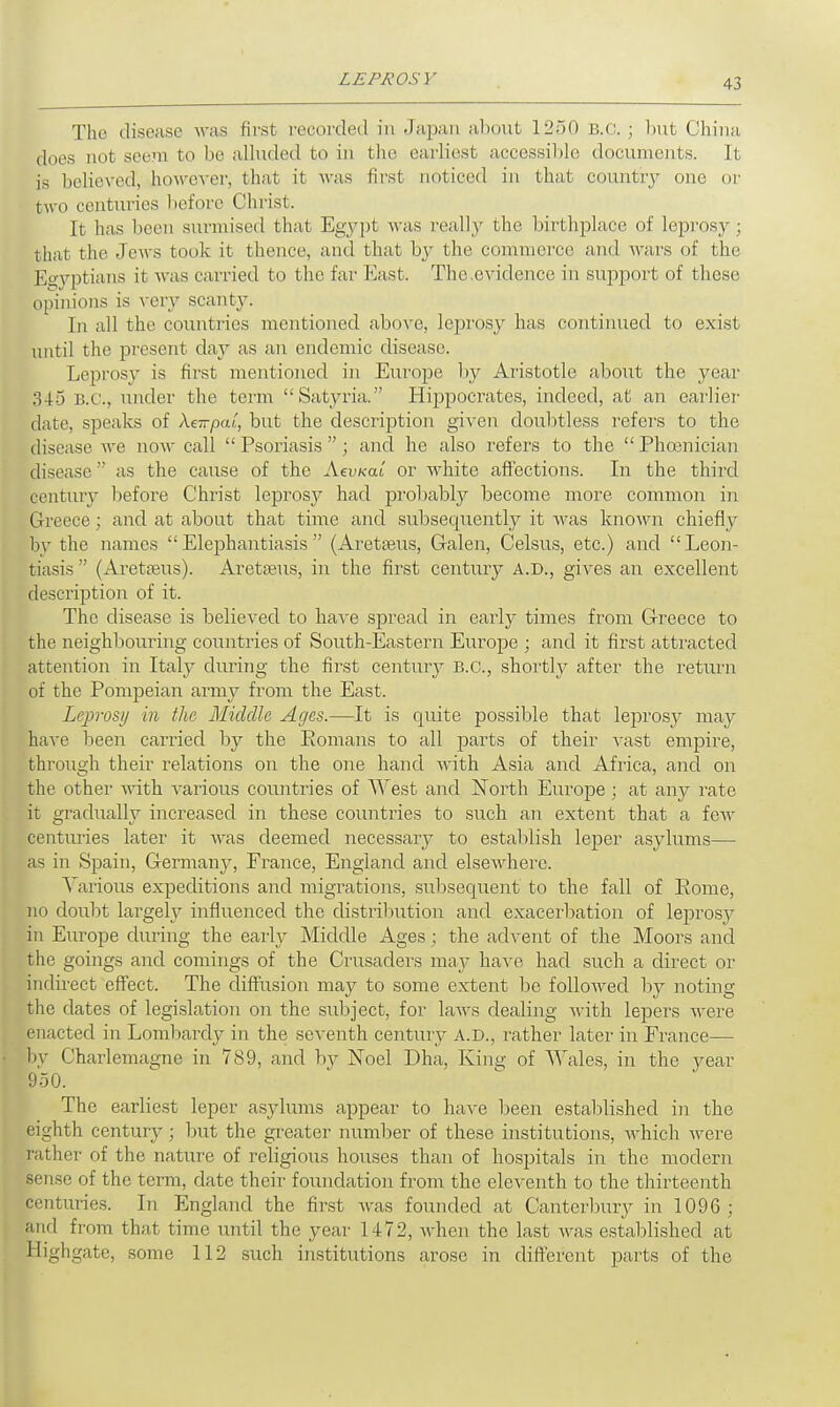 The disease was first recorded in Japan about 1250 B.C.; but China, does not seem to be alluded to in the, earliest accessible documents. It is believed, however, that it was first noticed in that country one or two centuries before Christ. It has been surmised that Egypt was really the, birthplace of leprosy ; that the Jews took it thence, and that, by the commerce and Avars of the Egyptians it was carried to the far East. The,evidence in support of these opinions is very scanty. In all the countries mentioned above, leprosy has continued to exist until the present day as an endemic disease. Lejjrosy is first mentioned in Europe by Aristotle about the year 345 B.C., under the term Satyria. Hippocrates, indeed, at an earlier date, speaks of Xeirpal, but the description given doubtless refers to the disease we now call  Psoriasis ; and he also refers to the  Phoenician disease  as the cause of the AevKai or white affections. In the third centmy before Christ leprosy had probably become more common in Greece; and at about that time and subsequently it was known chiefly by the names Elephantiasis (Aretseus, Galen, Celsus, etc.) and Leon- tiasis  (Aretreus). Areta^us, in the first century a.d., gives an excellent description of it. The disease is believed to have spread in early times from Greece to the neighbouring countries of South-Eastern Europe ; and it first attracted attention in Italy during the first century B.C., shortly after the return of the Pompeian army from the East. Leprosy in the Middle Arjcs.—It is quite possible that leprosy may have been carried by the Eomans to all parts of their vast empire, through their relations on the one hand Avith Asia and Africa, and on the other with various countries of West and North Europe ; at any rate it gradually increased in these countries to such an extent that a few centuries later it was deemed necessary to establish leper asylums— as in Spain, Germany, France, England and elsewhere. Various expeditions and migrations, subsequent to the fall of Some, no doubt largely influenced the distribution and exacerbation of leprosy in Europe during the early Middle Ages; the advent of the Moors and the goings and comings of the Crusaders may have had such a direct or indirect effect. The diffusion may to some extent be followed by noting the dates of legislation on the subject, for laws dealing with lepers were enacted in Lombardy in the seventh century A.D., rather later in France— by Charlemagne in 789, and by Noel Dha, King of Wales, in the year 950. The earliest leper asylums appear to have been established in the eighth century; but the greater number of these institutions, which were father of the nature of religious houses than of hospitals in the modern sense of the term, date their foundation from the eleventh to the thirteenth centuries. In England the first was founded at Canterbury in 1096; grid from that time until the year 1472, when the last was established at Highgate, some 112 such institutions arose in different parts of the