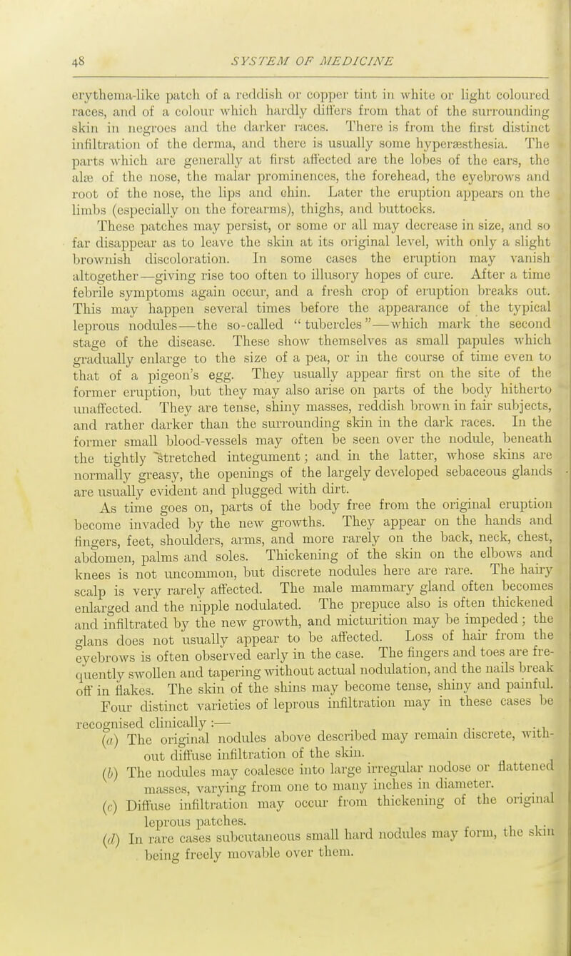 orytheina-like patch of a reddish or copper tint in white or light coloured races, and of a colour which hardly differs from that of the surrounding skin in negroes and the darker races. There is from the first distinct infiltration of the derma, and there is usually some hyperesthesia. The parts which are generally at first affected are the lobes of the ears, the alse of the nose, the malar prominences, the forehead, the eyebrows and root of the nose, the lips and chin. Later the eruption appears on the limbs (especially on the forearms), thighs, and buttocks. These patches may persist, or some or all may decrease in size, and so far disappear as to leave the skin at its original level, with only a slight brownish discoloration. In some cases the eruption may vanish altogether—giving rise too often to illusory hopes of cure. After a time febrile symptoms again occur, and a fresh crop of eruption breaks out. This may happen several times before the appearance of the typical leprous nodules—the so-called tubercles—which mark the second stage of the disease. These show themselves as small papules which gradually enlarge to the size of a pea, or in the course of time even to that of a pigeon's egg. They usually appear first on the site of the former eruption, but they may also arise on parts of the body hitherto unaffected. They are tense, shiny masses, reddish brown in fair subjects, and rather darker than the surrounding skin in the dark races. In the former small blood-vessels may often be seen over the nodule, beneath the tightly stretched integument; and in the latter, whose sldns are normally greasy, the openings of the largely developed sebaceous glands are usually evident and plugged with dirt. As time goes on, parts of the body free from the original eruption become invaded by the new growths. They appear on the hands and fingers, feet, shoulders, arms, and more rarely on the back, neck, chest, abdomen, palms and soles. Thickening of the skin on the elbows and knees is not uncommon, but discrete nodules here are rare. The hairy scalp is very rarely affected. The male mammary gland often becomes enlarged and the nipple nodulated. The prepuce also is often thickened and infiltrated by the new growth, and micturition may be impeded; the glans does not usually appear to be affected. Loss of hair from the eyebrows is often observed early in the case. The fingers and toes are fre- quently swollen and tapering without actual nodulation, and the nails break off in flakes. The skin of the shins may become tense, shiny and painful. Four distinct varieties of leprous infiltration may in these cases be recognised clinically :— . (a) The original nodules above described may remain discrete, with- out diffuse infiltration of the skin. (b) The nodules may coalesce into large irregular nodose or flattened masses, varying from one to many inches in diameter. (c) Diffuse infiltration may occur from thickening of the original leprous patches. . (,/) l„ rare cases subcutaneous small hard nodules may form, the skin being freely movable over them.