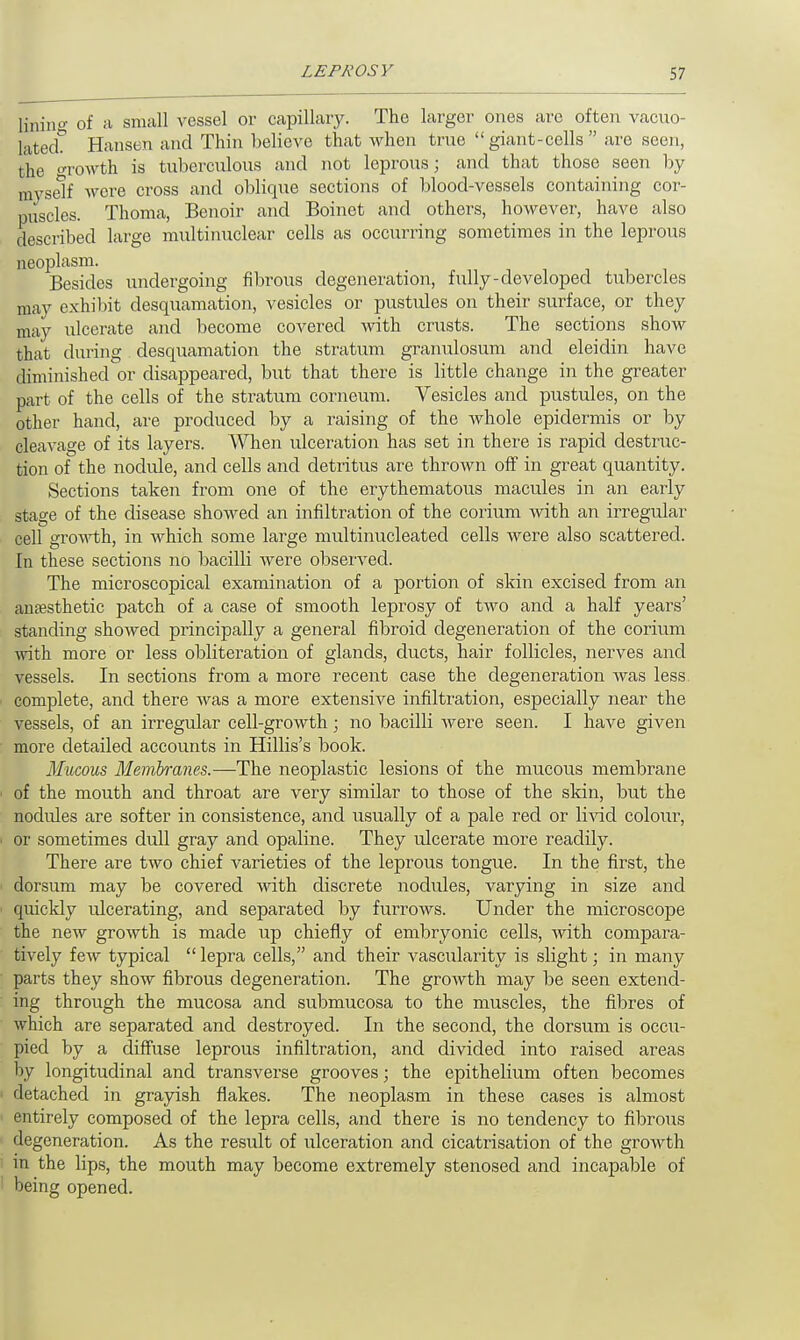 lining of a small vessel or capillary. The larger ones are often vacuo- lated. Hansen and Thin believe that when true  giant-cells  are seen, the growth is tuberculous and not leprous; and that those seen by myself were cross and oblique sections of blood-vessels containing cor- puscles. Thoma, Benoir and Boinet and others, however, have also described large multinuclear cells as occurring sometimes in the leprous neoplasm. Besides undergoing fibrous degeneration, fully-developed tubercles may exhibit desquamation, vesicles or pustules on their surface, or they may ulcerate and become covered with crusts. The sections show that during desquamation the stratum granulosum and eleidin have diminished or disappeared, but that there is little change in the greater part of the cells of the stratum corneum. Vesicles and pustules, on the other hand, are produced by a raising of the Avhole epidermis or by cleavage of its layers. When ulceration has set in there is rapid destruc- tion of the nodule, and cells and detritus are thrown off in great quantity. Sections taken from one of the erythematous macules in an early stage of the disease showed an infiltration of the corium with an irregular cell growth, in which some large multinucleated cells were also scattered. In these sections no bacilli were observed. The microscopical examination of a portion of skin excised from an anaesthetic patch of a case of smooth leprosy of two and a half years' standing showed principally a general fibroid degeneration of the corium with more or less obliteration of glands, ducts, hair follicles, nerves and vessels. In sections from a more recent case the degeneration was less complete, and there was a more extensive infiltration, especially near the vessels, of an irregular cell-growth; no bacilli were seen. I have given more detailed accounts in Hillis's book. Mucous Membranes.—The neoplastic lesions of the mucous membrane - of the mouth and throat are very similar to those of the skin, but the nodules are softer in consistence, and usually of a pale red or livid colour, i or sometimes dull gray and opaline. They ulcerate more readily. There are two chief varieties of the leprous tongue. In the first, the dorsum may be covered with discrete nodules, varying in size and quickly ulcerating, and separated by furrows. Under the microscope the new growth is made up chiefly of embryonic cells, with compara- tively few typical  lepra cells, and their vascularity is slight; in many parts they show fibrous degeneration. The growth may be seen extend- ing through the mucosa and submucosa to the muscles, the fibres of which are separated and destroyed. In the second, the dorsum is occu- pied by a diffuse leprous infiltration, and divided into raised areas by longitudinal and transverse grooves; the epithelium often becomes i detached in grayish flakes. The neoplasm in these cases is almost entirely composed of the lepra cells, and there is no tendency to fibrous degeneration. As the result of ulceration and cicatrisation of the growth in the lips, the mouth may become extremely stenosed and incapable of 1 being opened.