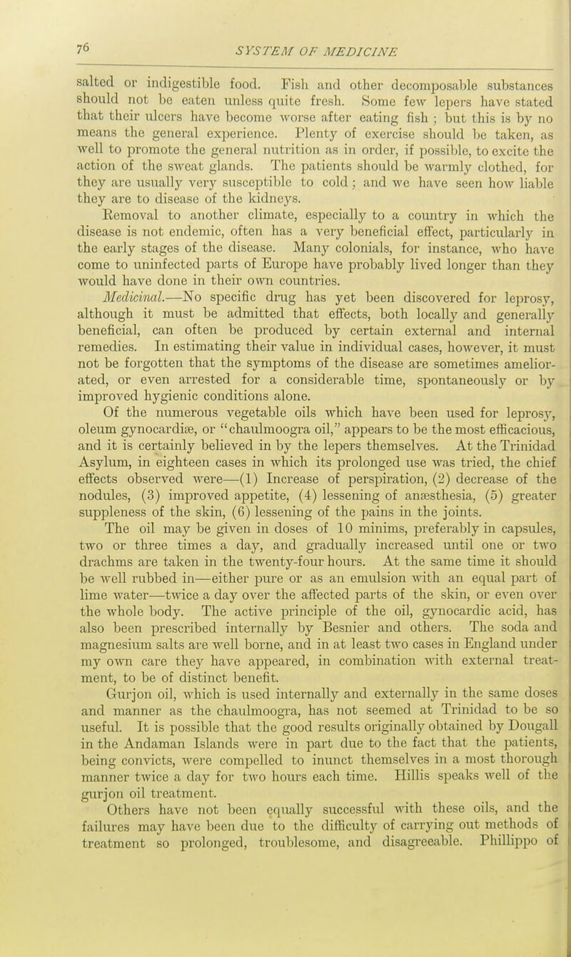 salted or indigestible food. Fish and other decomposable substances should not be eaten unless quite fresh. Some few lepers have stated that their ulcers have become worse after eating fish ; but this is by no means the general experience. Plenty of exercise should be taken, as well to promote the general nutrition as in order, if possible, to excite the action of the sweat glands. The patients should be warmly clothed, for they are usually very susceptible to cold; and we have seen how liable they are to disease of the kidneys. Removal to another climate, especially to a country in which the disease is not endemic, often has a very beneficial effect, particularly in the early stages of the disease. Many colonials, for instance, who have come to uninfected parts of Europe have probably lived longer than they would have done in their own countries. Medicinal.—No specific drug has yet been discovered for leprosy, although it must be admitted that effects, both locally and generally beneficial, can often be produced by certain external and internal remedies. In estimating their value in individual cases, however, it must not be forgotten that the symptoms of the disease are sometimes amelior- ated, or even arrested for a considerable time, spontaneously or by improved hygienic conditions alone. Of the numerous vegetable oils which have been used for leprosy, oleum gynocardiae, or chaulmoogra oil, appears to be the most efficacious, and it is certainly believed in by the lepers themselves. At the Trinidad Asylum, in eighteen cases in which its prolonged use was tried, the chief effects observed were—(1) Increase of perspiration, (2) decrease of the nodules, (3) improved appetite, (4) lessening of anaesthesia, (5) greater suppleness of the skin, (6) lessening of the pains in the joints. The oil may be given in doses of 10 minims, preferably in capsules, two or three times a day, and gradually increased until one or two drachms are taken in the twenty-four hours. At the same time it should be well rubbed in—either pure or as an emulsion with an equal part of lime water—twice a day over the affected parts of the skin, or even over the whole body. The active principle of the oil, gynocardic acid, has also been prescribed internally by Besnier and others. The soda and magnesium salts are well borne, and in at least two cases in England under my own care they have appeared, in combination with external treat- ment, to be of distinct benefit. Gurjon oil, which is used internally and externally in the same doses and manner as the chaulmoogra, has not seemed at Trinidad to be so useful. It is possible that the good results originally obtained by Dougall in the Andaman Islands were in part due to the fact that the patients, being convicts, were compelled to inunct themselves in a most thorough manner twice a day for two hours each time. Hillis speaks well of the gurjon oil treatment. Others have not been equally successful with these oils, and the failures may have been due to the difficulty of carrying out methods of treatment so prolonged, troublesome, and disagreeable. Phillippo of