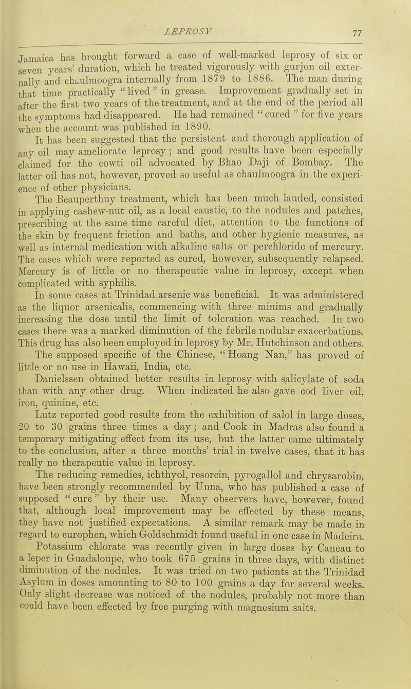 Jamaica has brought forward a case of well-marked leprosy of six or seven years' duration, which he treated vigorously with gurjon oil exter- nally and chaulmoogra internally from 1879 to 1886. The man during that time practically  lived  in grease. Improvement gradually set in after the first two years of the treatment, and at the end of the period all the symptoms had disappeared. He had remained  cured  for five years when the account was published in 1890. It has been suggested that the persistent and thorough application of any oil may ameliorate leprosy; and good results have been especially claimed for the cowti oil advocated by Bhao Daji of Bombay. The latter oil has not, however, proved so useful as chaulmoogra in the experi- ence of other physicians. The Beauperthuy treatment, which has been much lauded, consisted in applying cashew-nut oil, as a local caustic, to the nodules and patches, prescribing at the same time careful diet, attention to the functions of the skin by frequent friction and baths, and other hygienic measures, as well as internal medication with alkaline salts or perchloride of mercury. The cases which were reported as cured, however, subsequently relapsed. Mercury is of little or no therapeutic value in leprosy, except when complicated with syphilis. In some cases at Trinidad arsenic was beneficial. It was administered as the liquor arsenicalis, commencing with three minims and gradually increasing the dose until the limit of toleration was reached. In two cases there was a marked diminution of the febrile nodular exacerbations. This drug has also been employed in leprosy by Mr. Hutchinson and others. The supposed specific of the Chinese,  Hoang Nan, has proved of little or no use in Hawaii, India, etc. Danielssen obtained better results in leprosy with salicylate of soda than with any other drug. When indicated he also gave cod liver oil, iron, quinine, etc. Lutz reported good results from the exhibition of salol in large doses, 20 to 30 grains three times a day; and Cook in Madras also found a temporary mitigating effect from its use, but the latter came ultimately to the conclusion, after a three months' trial in twelve cases, that it has really no therapeutic value in leprosy. The reducing remedies, ichthyol, resorcin, pyrogallol and chrysarobin, have been strongly recommended by Unna, who has published a case of supposed  cure  by their use. Many observers have, however, found that, although local improvement may be effected by these means, they have not justified expectations. A similar remark may be made in regard to europhen, which Goldschmidt found useful in one case in Madeira. Potassium chlorate was recently given in large doses by Caneau to a leper in Guadaloupe, who took 675 grains in three days, with distinct diminution of the nodules. It was tried on two patients at the Trinidad Asylum in doses amounting to 80 to 100 grains a day for several weeks. Only slight decrease was noticed of the nodules, probably not more than could have been effected by free purging with magnesium salts.