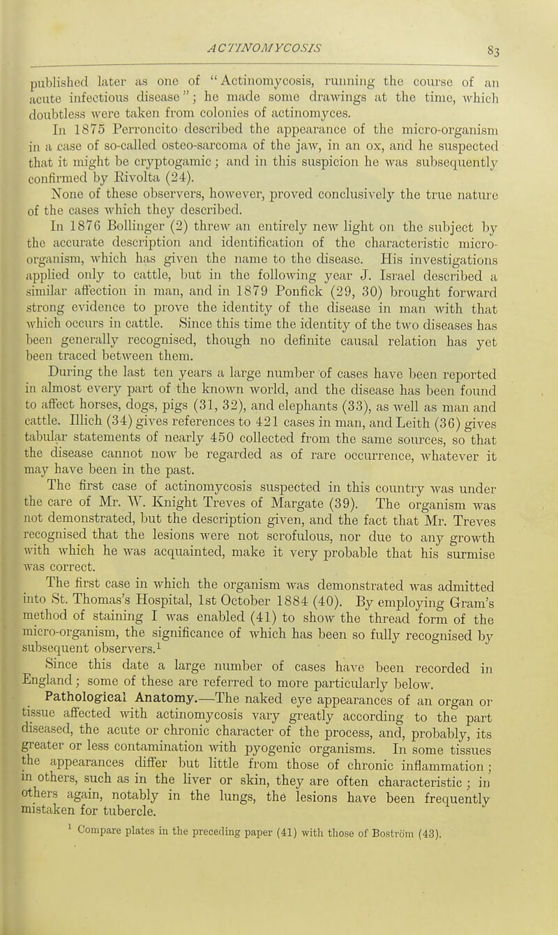 published later as one of Actinomycosis, running the course of an acute infectious disease; he made some drawings at the time, which doubtless were taken from colonies of actinomyces. In 1875 Perroncito described the appearance of the micro-organism in a case of so-called osteo-sarcoma of the jaw, in an ox, and he suspected that it might be cryptogamic; and in this suspicion he was subsequently confirmed by Eivolta (24). None of these observers, however, proved conclusively the true nature of the cases which they described. In 1876 Bollinger (2) threw an entirely new light on the subject by the accurate description and identification of the characteristic micro- organism, which has given the name to the disease. His investigations applied only to cattle, but in the following year J. Israel described a similar affection in man, and in 1879 Ponfick (29, 30) brought forward strong evidence to prove the identity of the disease in man with that which occurs in cattle. Since this time the identity of the two diseases has been generally recognised, though no definite causal relation has yet been traced between them. During the last ten years a large number of cases have been reported in almost every part of the known world, and the disease has been found to affect horses, dogs, pigs (31,32), and elephants (33), as well as man and cattle. Ulich (34) gives references to 421 cases in man, and Leith (36) gives tabular statements of nearly 450 collected from the same sources, so that the disease cannot now be regarded as of rare occurrence, whatever it may have been in the past. The first case of actinomycosis suspected in this country was under the care of Mr. W. Knight Treves of Margate (39). The organism was not demonstrated, but the description given, and the fact that Mr. Treves recognised that the lesions were not scrofulous, nor due to any growth with which he was acquainted, make it very probable that his surmise was correct. The first case in which the organism was demonstrated was admitted into St. Thomas's Hospital, 1st October 1884 (40). By employing Gram's method of staining I was enabled (41) to show the thread form of the micro-organism, the significance of which has been so fully recognised by subsequent observers.1 Since this date a large number of cases have been recorded in England; some of these are referred to more particularly below. Pathological Anatomy.—The naked eye appearances of an organ or tissue affected with actinomycosis vary greatly according to the part diseased, the acute or chronic character of the process, and, probably, its greater or less contamination with pyogenic organisms. In some tissues the appearances differ but little from those of chronic inflammation; in others, such as in the liver or skin, they are often characteristic; in others again, notably in the lungs, the lesions have been frequently mistaken for tubercle. 1 Compare plates in the preceding paper (41) with those of Bostrom (43).