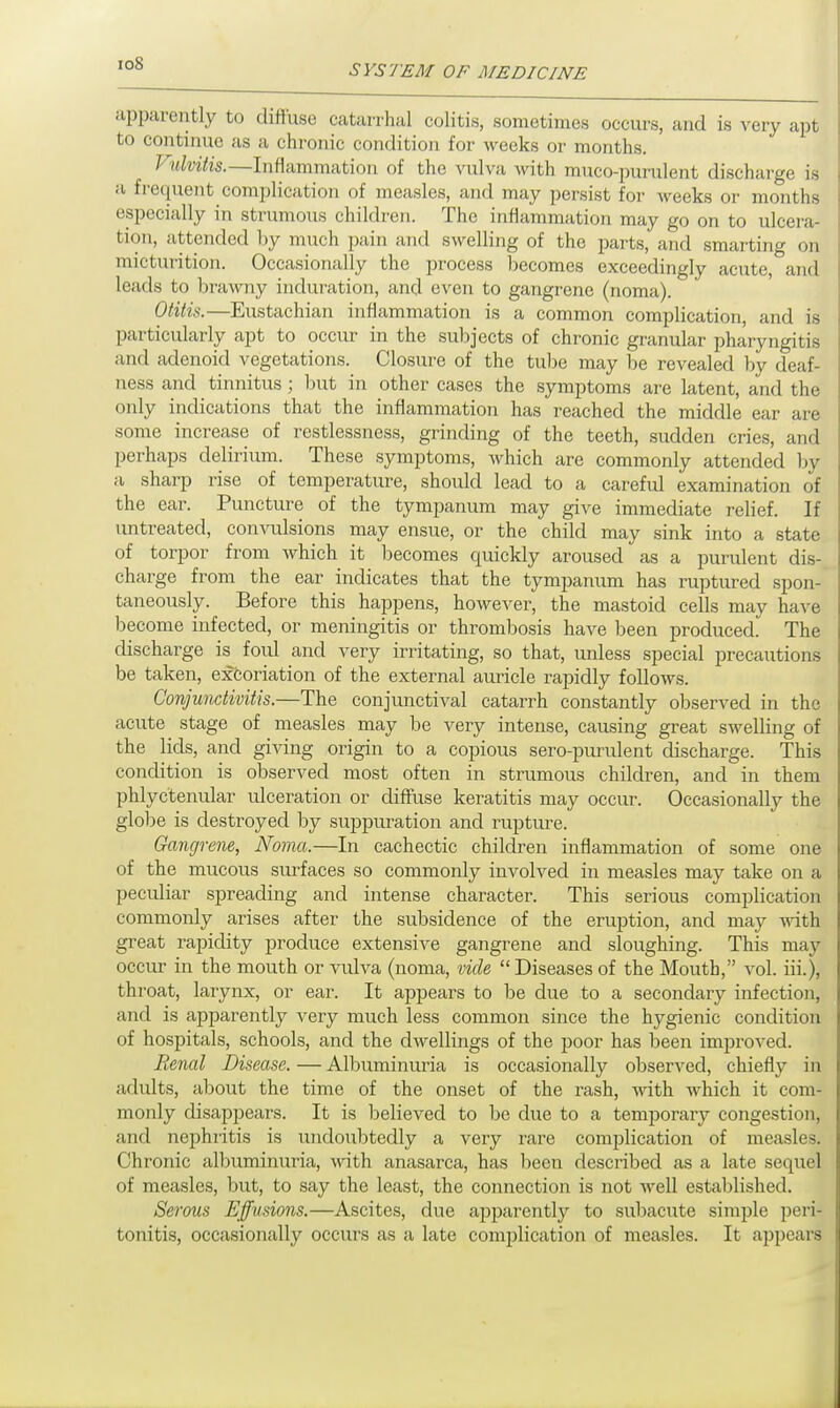 ioS apparently to diffuse catarrhal colitis, sometimes occurs, and is very apt to continue as a chronic condition for weeks or months. Vulvitis.—Inflammation of the vulva with mucopurulent discharge is a frequent complication of measles, and may persist for Aveeks or months especially in strumous children. The inflammation may go on to ulcera- tion, attended by much pain and swelling of the parts, and smarting on micturition. Occasionally the process becomes exceedingly acute, and leads to brawny induration, and even to gangrene (noma). Otitis.—Eustachian inflammation is a common complication, and is particularly apt to occur in the subjects of chronic granular pharyngitis and adenoid vegetations. Closure of the tube may be revealed by deaf- ness and tinnitus; but in other cases the symptoms are latent, and the only indications that the inflammation has reached the middle ear are some increase of restlessness, grinding of the teeth, sudden cries, and perhaps delirium. These symptoms, which are commonly attended by a sharp rise of temperature, should lead to a careful examination of the ear. Puncture of the tympanum may give immediate relief. If untreated, convulsions may ensue, or the child may sink into a state of torpor from which it becomes quickly aroused as a purulent dis- charge from the ear indicates that the tympanum has ruptured spon- taneously. Before this happens, however, the mastoid cells may have become infected, or meningitis or thrombosis have been produced. The discharge is foul and very irritating, so that, unless special precautions be taken, excoriation of the external auricle rapidly follows. Conjunctivitis.—The conjunctival catarrh constantly observed in the acute stage of measles may be very intense, causing great swelling of the lids, and giving origin to a copious sero-purulent discharge. This condition is observed most often in strumous children, and in them phlyctenular ulceration or diffuse keratitis may occur. Occasionally the globe is destroyed by suppuration and rupture. Gangrene, Noma.—In cachectic children inflammation of some one of the mucous surfaces so commonly involved in measles may take on a peculiar spreading and intense character. This serious complication commonly arises after the subsidence of the eruption, and may with great rapidity produce extensive gangrene and sloughing. This may occur in the mouth or vulva (noma, vide Diseases of the Mouth, vol. iii.), throat, larynx, or ear. It appears to be due to a secondary infection, and is apparently very much less common since the hygienic condition of hospitals, schools, and the dwellings of the poor has been improved. Renal Disease. — Albuminuria is occasionally observed, chiefly in adidts, about the time of the onset of the rash, with which it com- monly disappears. It is believed to be due to a temporary congestion, and nephiitis is undoubtedly a very rare complication of measles. Chronic albuminuria, with anasarca, has been described as a late sequel of measles, but, to say the least, the connection is not well established. Serous Effusions.—Ascites, due apparently to subacute simple peri- tonitis, occasionally occurs as a late complication of measles. It appears
