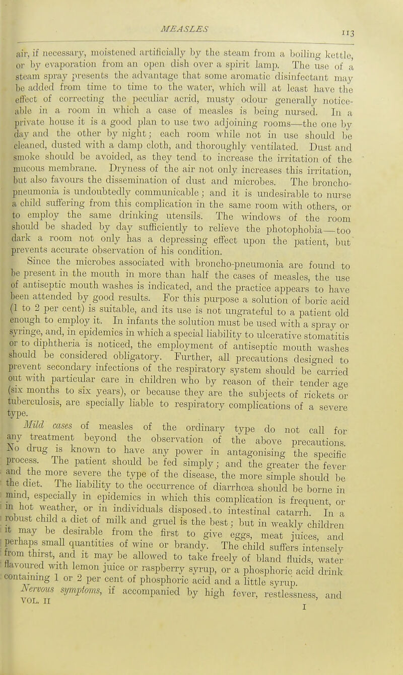 air, if necessary, moistened artificially by the steam f rom a boiling kettle, or by evaporation from an open dish over a spirit lamp, The use of a steam spray presents the advantage that some aromatic disinfectant may be added from time to time to the water, which will at least have the effect of correcting the peculiar acrid, musty odour generally notice- able in a room in which a case of measles is being nursed. In a, private house it is a good plan to use two adjoining rooms—the one by day and the other by night; each room while not in use should be cleaned, dusted with a damp cloth, and thoroughly ventilated. Dust and smoke should be avoided, as they tend to increase the irritation of the mucous membrane. Dryness of the air not only increases this irritation, but also favours the dissemination of dust and microbes. The broncho- pneumonia is undoubtedly communicable; and it is undesirable to nurse a child suffering from this complication in the same room with others, or to employ the same drinking utensils. The windows of the room should be shaded by day sufficiently to relieve the photophobia too dark a room not only has a depressing effect upon the patient, but prevents accurate observation of his condition. Since the microbes associated with broncho-pneumonia are found to be present in the mouth in more than half the cases of measles, the use of antiseptic mouth washes is indicated, and the practice appears to have been attended by good results. For this purpose a solution of boric acid (1 to 2 per cent) is suitable, and its use is not ungrateful to a patient old enough to employ it. In infants the solution must be used with a spray or syringe, and, m epidemics in which a special liability to ulcerative stomatitis or to diphtheria is noticed, the employment of antiseptic mouth washes should be considered obligatory. Further, all precautions designed to prevent secondary infections of the respiratory system should be carried out with particular care in children who by reason of their tender age (six months to six years), or because they are the subjects of rickets or tuberculosis, are specially liable to respiratory complications of a severe type. Mild cases of measles of the ordinary type do not call for any treatment beyond the observation of the above precautions A,) drug is known to have any power in antagonising the specific process. The patient should be fed simply; and the greater the fever and the more severe the type of the disease, the more simple shoidd be the diet. The liability to the occurrence of diarrhoea should be borne in ; mind, especially in epidemics in which this complication is frequent or i in hot weather, or in individuals disposed.to intestinal catarrh. In a robust child a diet of milk and gruel is the best; but in weakly children it may be desirable from the first to give eggs, meat juices, and ^ perhaps small quantities of wine or brandy. The child suffers intensely from thirst, and it may be allowed to take freely of bland fluids, water flavoured with lemon juice or raspberry syrup, or a phosphoric acid drink containing 1 or 2 per cent of phosphoric acid and a little syrup Nervous symptoms, if accompanied by high fever, restlessness, and