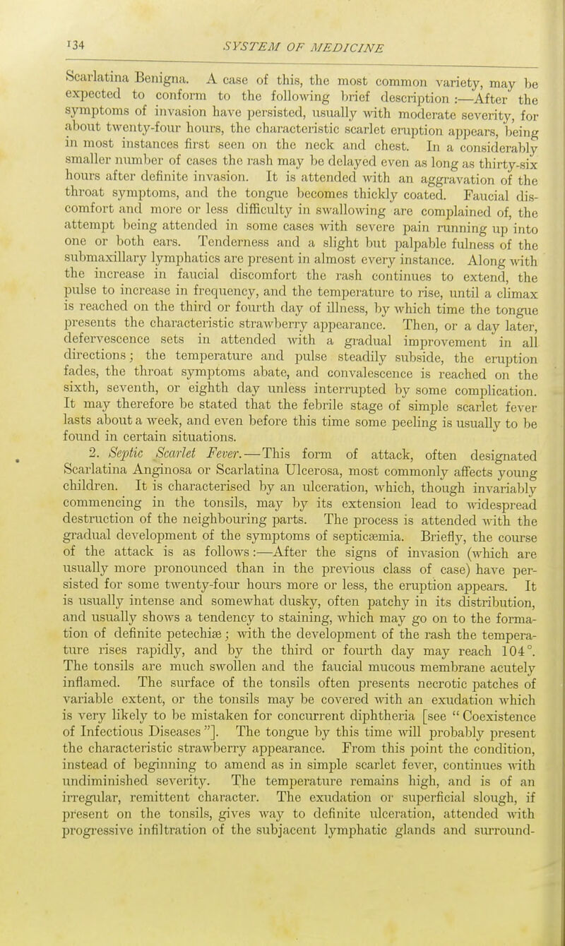 Scarlatina Benigna. A case of this, the most common variety, may be expected to conform to the following brief description :—After the symptoms of invasion have persisted, usually with moderate severity, for about twenty-four hours, the characteristic scarlet eruption appears, being m most instances first seen on the neck and chest. In a considerably smaller number of cases the rash may be delayed even as long as thirty-six hours after definite invasion. It is attended with an aggravation of the throat symptoms, and the tongue becomes thickly coated. Faucial dis- comfort and more or less difficulty in swallowing are complained of, the attempt being attended in some cases with severe pain running up into one or both ears. Tenderness and a slight but palpable fulness of the submaxillary lymphatics are present in almost every instance. Along with the increase in faucial discomfort the rash continues to extend, the pulse to increase in frequency, and the temperature to rise, until a climax is reached on the third or fourth day of illness, by which time the tongue presents the characteristic strawberry appearance. Then, or a day later, defervescence sets in attended Avith a gradual improvement in all directions; the temperature and pulse steadily subside, the eruption fades, the throat symptoms abate, and convalescence is reached on the sixth, seventh, or eighth day unless interrupted by some complication It may therefore be stated that the febrile stage of simple scarlet fever lasts about a week, and even before this time some peeling is usually to be found in certain situations. 2. Septic Scarlet Fever.—This form of attack, often designated Scarlatina Anginosa or Scarlatina Ulcerosa, most commonly affects young children. It is characterised by an ulceration, which, though invariably commencing in the tonsils, may by its extension lead to widespread destruction of the neighbouring parts. The process is attended with the gradual development of the symptoms of septicaemia. Briefly, the course of the attack is as follows:—After the signs of invasion (which are usually more pronounced than in the previous class of case) have per- sisted for some twenty-four hours more or less, the eruption appears. It is usually intense and somewhat dusky, often patchy in its distribution, and usually shows a tendency to staining, which may go on to the forma- tion of definite petechia?; with the development of the rash the tempera- ture rises rapidly, and by the third or fourth day may reach 104°. The tonsils are much swollen and the faucial mucous membrane acutely inflamed. The surface of the tonsils often presents necrotic patches of variable extent, or the tonsils may be covered with an exudation which is very likely to be mistaken for concurrent diphtheria [see  Coexistence of Infectious Diseases ]. The tongue by this time will probably present the characteristic strawberry appearance. From this point the condition, instead of beginning to amend as in simple scarlet fever, continues with undiminished severity. The temperature remains high, and is of an irregular, remittent character. The exudation or superficial slough, if present on the tonsils, gives way to definite ulceration, attended with progressive infiltration of the subjacent lymphatic glands and surround-