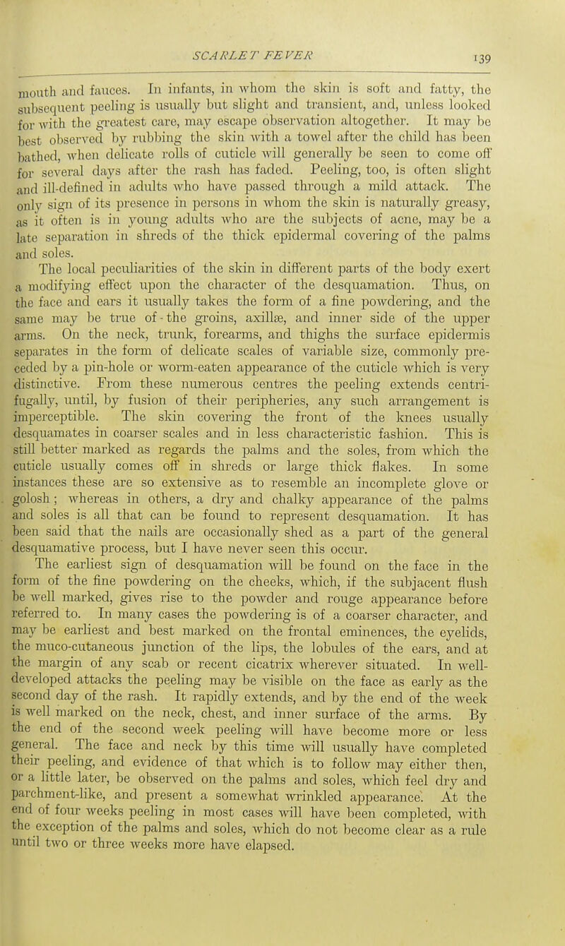 SCA RLE T EE VEK mouth and fauces. In infants, in whom the skin is soft and fatty, the subsequent peeling is usually but slight and transient, and, unless looked for with the greatest care, may escape observation altogether. It may be best observed by rubbing the skin with a towel after the child has been bathed, when delicate rolls of cuticle will generally be seen to come off' for several days after the rash has faded. Peeling, too, is often slight and ill-defined in adults who have passed through a mild attack. The only sign of its presence in persons in whom the skin is naturally greasy, as it often is in young adults who are the subjects of acne, may be a late separation in shreds of the thick epidermal covering of the palms and soles. The local peculiarities of the skin in different parts of the body exert a modifying effect upon the character of the desquamation. Thus, on the face and ears it usually takes the form of a fine powdering, and the same may be true of - the groins, axillse, and inner side of the upper arms. On the neck, trunk, forearms, and thighs the surface epidermis separates in the form of delicate scales of variable size, commonly pre- ceded by a pin-hole or worm-eaten appearance of the cuticle which is very distinctive. From these numerous centres the peeling extends centri- fugally, until, by fusion of their peripheries, any such arrangement is imperceptible. The skin covering the front of the knees usually desquamates in coarser scales and in less characteristic fashion. This is still better marked as regards the palms and the soles, from which the cuticle usually comes off in shreds or large thick flakes. In some instances these are so extensive as to resemble an incomplete glove or golosh ; whereas in others, a dry and chalky appearance of the palms and soles is all that can be found to represent desquamation. It has been said that the nails are occasionally shecl as a part of the general desquamative process, but I have never seen this occur. The earliest sign of desquamation will be found on the face in the form of the fine powdering on the cheeks, which, if the subjacent flush be well marked, gives rise to the powder and rouge appeai-ance before referred to. In many cases the powdering is of a coarser character, and may be earliest and best marked on the frontal eminences, the eyelids, the muco-cutaneous junction of the lips, the lobules of the ears, and at the margin of any scab or recent cicatrix wherever situated. In well- developed attacks the peeling may be visible on the face as early as the second day of the rash. It rapidly extends, and by the end of the week is well marked on the neck, chest, and inner surface of the arms. By the end of the second week peeling will have become more or less general. The face and neck by this time will usually have completed their peeling, and evidence of that which is to follow may either then, or a little later, be observed on the palms and soles, which feel dry and parchment-like, and present a somewhat wrinkled appearance. At the end of four weeks peeling in most cases will have been completed, with the exception of the palms and soles, which do not become clear as a rule until two or three weeks more have elapsed.