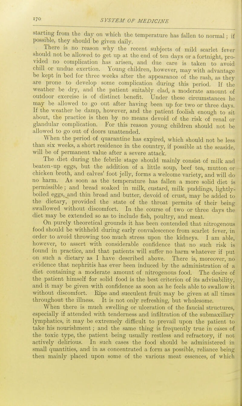 starting from the day on which the temperature has fallen to normal; if possible, they should be given daily. . There is no reason why the recent subjects of mild scarlet fever should not be allowed to get up at the end of ten days or a fortnight, pro- vided no complication has arisen, and due care is taken to avoid chill or undue exertion. Young children, however, may with advantage be kept in bed for three weeks after the appearance of the rash, as they are prone to develop some complication during this period.' If the weather be dry, and the patient suitably clad, a moderate amount of outdoor exercise is of distinct benefit. Under these circumstances he may be allowed to go out after having been up for two or three days. If the weather be damp, however, and the patient foolish enough to sit about, the practice is then by no means devoid of the risk of renal or glandular complication. For this reason young children should not be allowed to go out of doors unattended. When the period of quarantine has expired, which should not be less than six weeks, a short residence in the country, if possible at the seaside, will be of permanent value after a severe attack. The diet during the febrile stage should mainly consist of milk and beaten-up eggs, but the addition of a little soup, beef tea, mutton or chicken broth, and calves' foot jelly, forms a welcome variety, and will do no harm. As soon as the temperature has fallen a more solid diet is permissible; and bread soaked in milk, custard, milk puddings, lightly- boiled eggs^and thin bread and butter, devoid of crust, may be added to the dietary, provided the state of the throat permits of their being swallowed without discomfort. In the course of two or three days the diet may be extended so as to include fish, poultry, and meat. On purely theoretical grounds it has been contended that nitrogenous food should be withheld during early convalescence from scarlet fever, in order to avoid throwing too much stress upon the kidneys. I am able, however, to assert with considerable confidence that no such risk is found in practice, and that patients will suffer no harm whatever if put on such a dietary as I have described above. There is, moreover, no evidence that nephritis has ever been induced by the administration of a diet containing a moderate amount of nitrogenous food. The desire of the patient himself for solid food is the best criterion of its advisability, and it may be given with confidence as soon as he feels able to swallow it without discomfort. Ripe and succulent fruit may be given at all times throughout the illness. It is not only refreshing, but wholesome. When there is much swelling or ulceration of the faucial structures, especially if attended with tenderness and infiltration of the submaxillary lymphatics, it may be extremely difficult to prevail upon the patient to take his nourishment; and the same thing is frequently true in caises of the toxic type, the patient being usually restless and refractory, if not actively delirious. In such cases the food should be administered in small quantities, and in as concentrated a form as possible, reliance being then mainly placed upon some of the various meat essences, of which