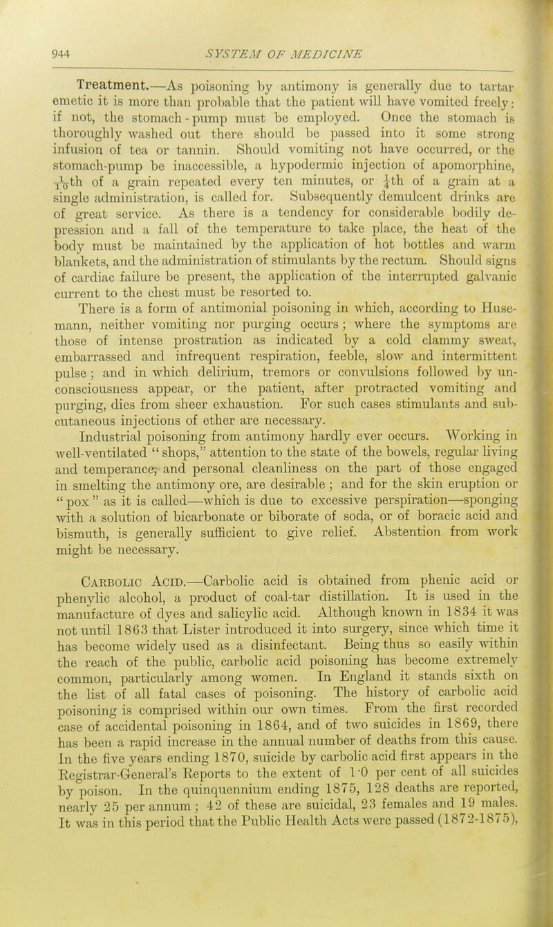 Treatment.—As poisoning by antimony is generally due to tartar emetic it is more than probable that the patient will have vomited freely: if not, the stomach - pump must be employed. Once the stomach is thoroughly washed out there should be passed into it some strong infusion of tea or tannin. Should vomiting not have occurred, or the stomach-pump be inaccessible, a hypodermic injection of apomorphine, iVth of a grain repeated every ten minutes, or £th of a grain at a single administration, is called for. Subsequently demulcent drinks are of great service. As there is a tendency for considerable bodily de- pression and a fall of the temperature to take place, the heat of the body must be maintained by the application of hot bottles and warm blankets, and the administration of stimulants by the rectum. Should signs of cardiac failure be present, the application of the interrupted galvanic current to the chest must be resorted to. There is a form of antimonial poisoning in which, according to Huse- mann, neither vomiting nor purging occurs; where the symptoms are those of intense prostration as indicated by a cold clammy sweat, embarrassed and infrequent respiration, feeble, slow and intermittent pulse; and in which delirium, tremors or convulsions followed by un- consciousness appear, or the patient, after protracted vomiting and purging, dies from sheer exhaustion. For such cases stimulants and sub- cutaneous injections of ether are necessary. Industrial poisoning from antimony hardly ever occurs. Working in well-ventilated  shops, attention to the state of the bowels, regular living and temperance,- and personal cleanliness on the part of those engaged in smelting the antimony ore, are desirable; and for the skin eruption or  pox  as it is called—which is due to excessive perspiration—sponging with a solution of bicarbonate or biborate of soda, or of boracic acid and bismuth, is generally sufficient to give relief. Abstention from work might be necessary. Carbolic Acid.—Carbolic acid is obtained from phenic acid or phenylic alcohol, a product of coal-tar distillation. It is used in the manufacture of dyes and salicylic acid. Although known in 1834 it was not until 1863 that Lister introduced it into surgery, since which time it has become widely used as a disinfectant. Being thus so easily within the reach of the public, carbolic acid poisoning has become extremely common, particularly among women. In England it stands sixth on the list of all fatal cases of poisoning. The history of carbolic acid poisoning is comprised within our own times. From the first recorded case of accidental poisoning in 1864, and of two suicides in 1869, there has been a rapid increase in the annual number of deaths from this cause. In the five years ending 1870, suicide by carbolic acid first appears in the Registrar-General's Reports to the extent of 1 '0 per cent of all suicides by poison. In the quinquennium ending 1875, 128 deaths are reported, nearly 25 per annum; 42 of these are suicidal, 23 females and 19 males. It was in this period that the Public Health Acts were passed (1872-1875),