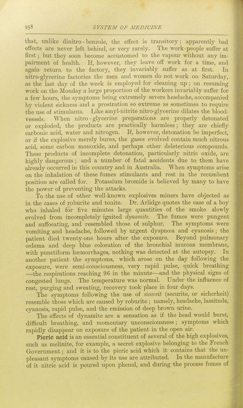 that, unlike dinitro - benzole, the effect is transitory; apparently bad effects are never left behind, or very rarely. The work-people suffer at first; but they soon become accustomed to the vapour without any im- pairment of health. If, however, they leave off work for a time, and again return to the factory, they invariably suffer as at first. In nitro-glycerine factories the men and women do not work on Saturday, as the last day of the week is employed for cleaning up; on resuming work on the Monday a large proportion of the workers invariably suffer for a few hours, the symptoms being extremely severe headache, accompanied by violent sickness and a prostration so extreme as sometimes to require the use of stimulants. Like amyl-nitrite nitro-glycerine dilates the blood- vessels. When nitro - glycerine preparations are properly detonated or exploded, the products are practically harmless; they are chiefly carbonic acid, water and nitrogen. If, however, detonation be imperfect, or if the explosive merely burns, the gases evolved contain much nitrous acid, some carbon monoxide, and perhaps other deleterious compounds. These products of incomplete detonation, particularly nitric oxide, are highly dangerous; and a number of fatal accidents due to them have already occurred in this country and in Australia. When symptoms arise on the inhalation of these fumes stimulants and rest in the recumbent position are called for. Potassium bromide is believed by many to have the power of preventing the attacks. To the use of other well-known explosives miners have objected as in the cases of roburite and tonite. Dr. Arlidge quotes the case of a boy who inhaled for five minutes large quantities of the smoke slowly evolved from incompletely ignited dynamite. The fumes were pungent and suffocating, and resembled those of sulphur. The symptoms were vomiting and headache, followed by urgent dyspnoea and cyanosis; the patient died twenty-one hours after the exposure. Beyond pulmonary oedema and deep blue coloration of the bronchial mucous membrane, with punctiform haemorrhages, nothing was detected at the autopsy. In another patient the symptoms, which arose on the day following the exposure, were semi-consciousness, very rapid pulse, quick breathing —the respirations reaching 96 in the minute—and the physical signs of congested lungs. The temperature was normal. Under the influence of rest, purging and sweating, recovery took place in four days. The symptoms following the use of sicareit (securite, or sicherheit) resemble those which are caused by roburite ; namely, headache, lassitude, cyanosis, rapid pulse, and the emission of deep brown urine. The effects of dynamite are a sensation as if the head would burst, difficult breathing, and momentary unconsciousness; symptoms which rapidly disappear on exposure of the patient in the open air. Picric acid is an essential constituent of several of the high explosives, such as melinite, for example, a secret explosive belonging to the French Government; and it is to the picric acid which it contains that the un- pleasant symptoms caused by its use are attributed. In the manufacture of it nitric acid is poured upon phenol, and during the process fumes of