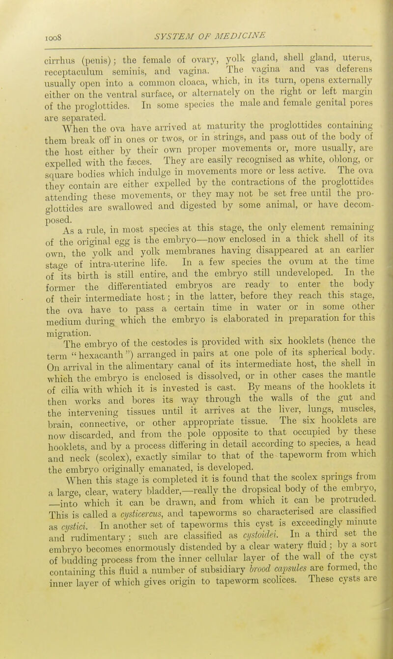 cirrhus (penis); the female of ovary, yolk gland, shell gland, uterus, receptaculum serainis, and vagina. The vagina and vas deferens usually open into a common cloaca, which, in its turn, opens externally either on the ventral surface, or alternately on the right or left margin of the proglottides. In some species the male and female genital pores are separated. When the ova have arrived at maturity the proglottides containmg them break off in ones or twos, or in strings, and pass out of the body of the host either by their own proper movements or, more usually, are expelled with the faeces. They are easily recognised as white, oblong, or square bodies which indulge in movements more or less active. The ova they contain are either expelled by the contractions of the proglottides attending these movements, or they may not be set free until the pro- glottides are swallowed and digested by some animal, or have decom- P0S<As a rule, in most species at this stage, the only element remaining of the original egg is the embryo—now enclosed in a thick shell of its own, the °yolk and yolk membranes having disappeared at an earlier stage of intra-uterine life. In a few species the ovum at the time of its birth is still entire, and the embryo still undeveloped. In the former the differentiated embryos are ready to enter the body of their intermediate host; in the latter, before they reach this stage, the ova have to pass a certain time in water or in some other medium during which the embryo is elaborated in preparation for this migration. The embryo of the cestodes is provided with six hooklets (hence the term  hexacanth ) arranged in pairs at one pole of its spherical body. On arrival in the alimentary canal of its intermediate host, the shell in which the embryo is enclosed is dissolved, or in other cases the mantle of cilia with which it is invested is cast. By means of the hooklets it then works and bores its way through the walls of the gut and the intervening tissues until it arrives at the liver, lungs, muscles, brain, connective, or other appropriate tissue. The six hooklets are now discarded, and from the pole opposite to that occupied by these hooklets, and by a process differing in detail according to species, a head and neck (scolex), exactly similar to that of the tapeworm from which the embryo originally emanated, is developed. ^Yhen this stage is completed it is found that the scolex springs from a large, clear, watery bladder—really the dropsical body of the embryo, —into which it can be drawn, and from which it can be protruded. This is called a cysticercus, and tapeworms so characterised are classified as cystici. In another set of tapeworms this cyst is exceedingly minute and rudimentary; such are classified as cystoiclei. In a third set the embryo becomes enormously distended by a clear watery fluid; by a sort of budding process from the inner cellular layer of the wall of the cyst containing this fluid a number of subsidiary brood capsules are formed, the inner layer of which gives origin to tapeworm scolices. These cysts are