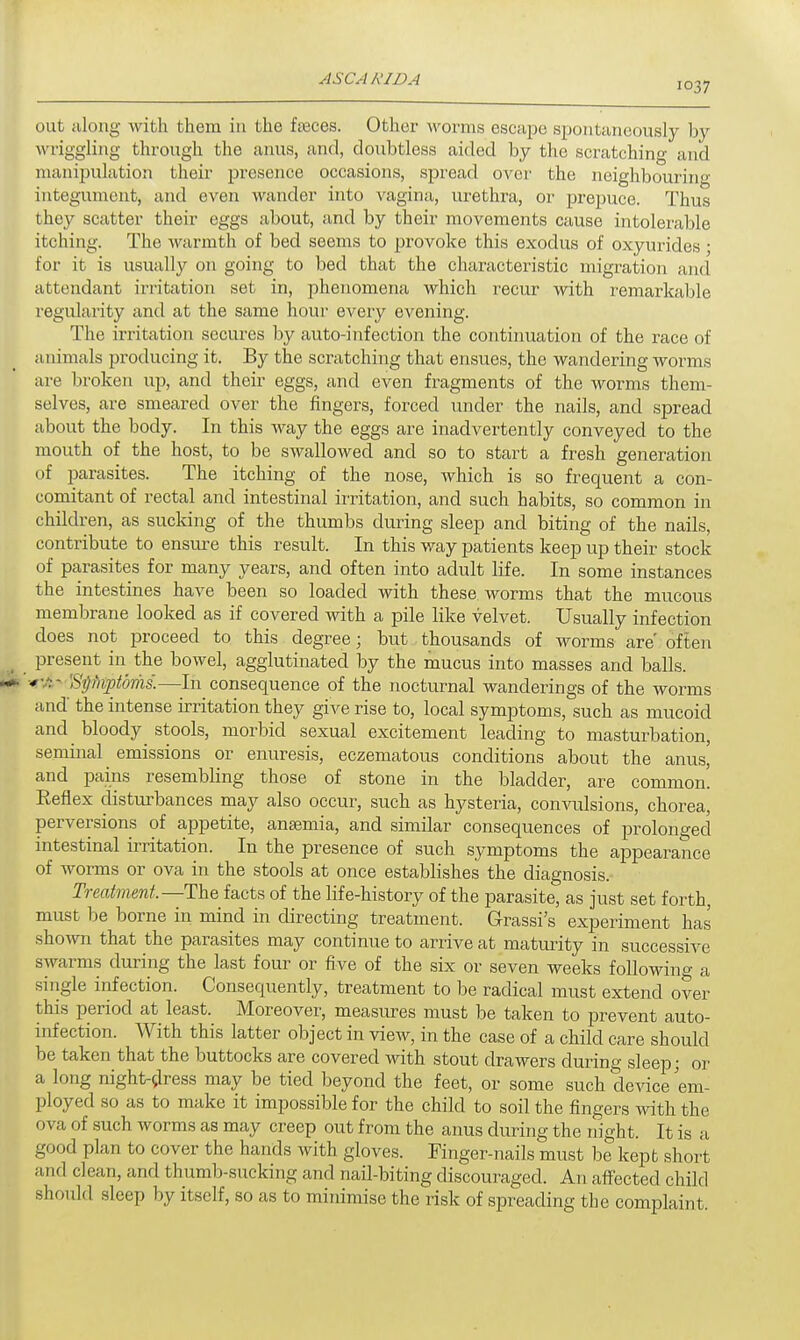 i°37 out along with them in the faeces. Other worms escape spontaneously by wriggling thi-ough the anus, and, doubtless aided by the scratching and manipulation their presence occasions, spread over the neighbouring integument, and even wander into vagina, urethra, or prepuce. Thus they scatter their eggs about, and by their movements cause intolerable itching. The warmth of bed seems to provoke this exodus of oxyurides • for it is usually on going to bed that the characteristic migration and attendant irritation set in, phenomena which recur with remarkable regularity and at the same hour every evening. The irritation secures by auto-infection the continuation of the race of animals producing it. By the scratching that ensues, the wandering worms are broken up, and their eggs, and even fragments of the worms them- selves, are smeared over the fingers, forced under the nails, and spread about the body. In this way the eggs are inadvertently conveyed to the mouth of the host, to be swallowed and so to start a fresh generation of parasites. The itching of the nose, which is so frequent a con- comitant of rectal and intestinal irritation, and such habits, so common in children, as sucking of the thumbs during sleep and biting of the nails, contribute to ensure this result. In this way patients keep up their stock of parasites for many years, and often into adult life. In some instances the intestines have been so loaded with these worms that the mucous membrane looked as if covered with a pile like velvet. Usually infection does not proceed to this degree; but thousands of worms are' often present in the bowel, agglutinated by the mucus into masses and balls. ISiVA* Siihiptdms.—In consequence of the nocturnal wanderings of the worms and the intense irritation they give rise to, local symptoms, such as mucoid and bloody stools, morbid sexual excitement leading to masturbation, seminal emissions or enuresis, eczematous conditions about the anus, and pains resembling those of stone in the bladder, are common! Reflex disturbances may also occur, such as hysteria, convulsions, chorea, perversions of appetite, anaemia, and similar consequences of prolonged intestinal irritation. In the presence of such symptoms the appearance of worms or ova in the stools at once establishes the diagnosis. Treatment— The facts of the life-history of the parasite, as just set forth, must be borne in mind in directing treatment. G-rassi's experiment has shown that the parasites may continue to arrive at maturity in successive swarms during the last four or five of the six or seven weeks following a single infection. Consequently, treatment to be radical must extend over this period at least. Moreover, measures must be taken to prevent auto- infection. With this latter object in view, in the case of a child care should be taken that the buttocks are covered with stout drawers during sleep; or a long night-dress may be tied beyond the feet, or some such device em- ployed so as to make it impossible for the child to soil the fingers with the ova of such worms as may creep out from the anus during the night. It is a good plan to cover the hands with gloves. Finger-nails must be kept short and clean, and thumb-sucking and nail-biting discouraged. An affected child shoidd sleep by itself, so as to minimise the risk of spreading the complaint.