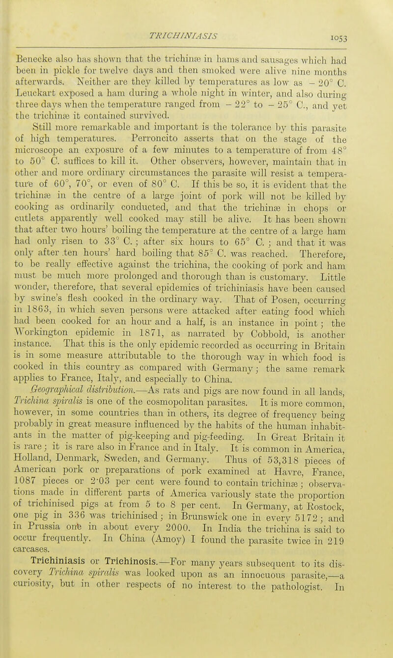 Benecke also has shown that the trichina? in hams and sausages which had been in pickle for twelve days and then smoked were alive nine months afterwards. Neither are they killed by temperatures as low as - 20° C. Leuckart exposed a ham during a whole night in winter, and also during three days when the temperature ranged from - 22° to - 25° C, and yet the trichinae it contained survived. Still more remarkable and important is the tolerance by this parasite of high temperatures. Perroncito asserts that on the stage of the microscope an exposure of a few minutes to a temperature of from 48° to 50° C. suffices to kill it. Other observers, however, maintain that in other and more ordinary circumstances the parasite will resist a tempera- ture of 60°, 70°, or even of 80° C. If this be so, it is evident that the trichinae in the centre of a large joint of pork will not be lulled by cooking as ordinarily conducted, and that the trichinae in chops or cutlets apparently well cooked may still be alive. It has been shown that after two hours' boiling the temperature at the centre of a large ham had only risen to 33° C.; after six hours to 65° 0. ; and that it was only after .ten hours' hard boiling that 85° C. was reached. Therefore, to be really effective against the trichina, the cooking of pork and ham must be much more prolonged and thorough than is customary. Little wonder, therefore, that several epidemics of trichuriasis have been caused by swine's flesh cooked in the ordinary way. That of Posen, occurring in 1863, in which seven persons were attacked after eating food which had been cooked for an hour and a half, is an instance in point; the Workington epidemic in 1871, as narrated by Cobbold, is another instance. That this is the only epidemic recorded as occurring in Britain is in some measure attributable to the thorough way in which food is cooked in this country .as compared with Germany; the same remark applies to France, Italy, and especially to China. Geographical distribution.—As rats and pigs are now found in all lands, Trichina spiralis is one of the cosmopolitan parasites. It is more common, however, in some countries than in others, its degree of frequency being probably in great measure influenced by the habits of the human inhabit ants in the matter of pig-keeping and pig-feeding. In Great Britain it is rare; it is rare also in France and in Italy. It is common in America, Holland, Denmark, Sweden, and Germany. Thus of 53,318 pieces of American pork or preparations of pork examined at Havre, France, 1087 pieces or 2-03 per cent were found to contain trichinae; observa- tions made in different parts of America variously state the proportion of trichinised pigs at from 5 to 8 per cent. In Germany, at Eostock, one pig in 336 was trichinised; in Brunswick one in every 5172; and in Prussia onto in about every 2000. In India the trichina is said to occur frequently. In China (Amoy) I found the parasite twice in 219 carcases. Triehiniasis or Trichinosis.—For many years subsequent to its dis- covery Trichina spiralis was looked upon as an innocuous parasite,—a curiosity, but in other respects of no interest to the pathologist. In