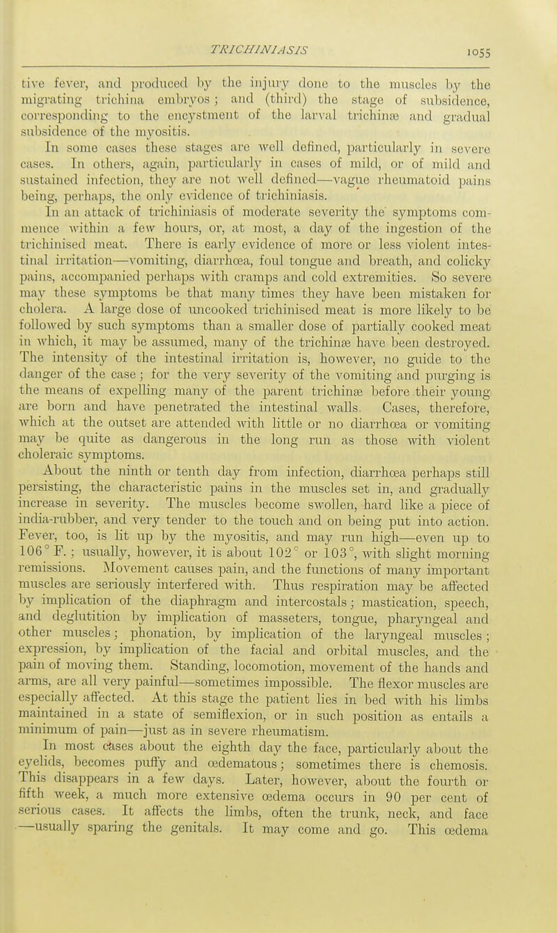 live fever, and produced by the injury done to the muscles by the migrating trichina embryos ; and (third) the stage of subsidence, corresponding to the encystment of the larval trichina) and gradual subsidence of the myositis. In some cases these stages are well defined, particularly in severe cases. In others, again, particularly in cases of mild, or of mild and sustained infection, they are not well defined—vague rheumatoid pains being, perhaps, the only evidence of trichiniasis. In an attack of trichiniasis of moderate severity the' symptoms com- mence within a few hours, or, at most, a day of the ingestion of the trichinised meat. There is early evidence of more or less violent intes- tinal irritation—vomiting, diarrhoea, foul tongue and breath, and colicky pains, accompanied perhaps Avith cramps and cold extremities. So severe may these symptoms be that many times they have been mistaken for cholera. A large dose of uncooked trichinised meat is more likely to be followed by such symptoms than a smaller dose of partially cooked meat in which, it may be assumed, many of the trichinse have been destroyed. The intensity of the intestinal irritation is, however, no guide to the danger of the case \ for the very severity of the vomiting and purging is the means of expelling many of the parent trichina? before their young- are born and have penetrated the intestinal walls. Cases, therefore, which at the outset are attended with little or no diarrhoea or vomiting- may be quite as dangerous in the long run as those with violent choleraic symptoms. About the ninth or tenth clay from infection, diarrhoea perhaps still persisting, the characteristic pains in the muscles set in, and gradually increase in severity. The muscles become swollen, hard like a piece of india-rubber, and very tender to the touch and on being put into action. Fever, too, is lit up by the myositis, and may run high—even up to 106° F. ; usually, however, it is about 102° or 103°, with slight morning- remissions. Movement causes pain, and the functions of many important muscles are seriously interfered with. Thus respiration may be affected by implication of the diaphragm and intercostals; mastication, speech, and deglutition by implication of masseters, tongue, pharyngeal and other muscles; pronation, by implication of the laryngeal muscles ; expression, by implication of the facial and orbital muscles, and the pain of moving them. Standing, locomotion, movement of the hands and arms, are all very painful—sometimes impossible. The flexor muscles are especially affected. At this stage the patient lies in bed with his limbs maintained in a state of semiflexion, or in such position as entails a minimum of pain—just as in severe rheumatism. In most cases about the eighth day the face, particularly about the eyelids, becomes puffy and cedematous; sometimes there is chemosis. This disappears in a few days. Later, however, about the fourth or fifth week, a much more extensive oedema occurs in 90 per cent of serious cases. It affects the limbs, often the trunk, neck, and face —usually sparing the genitals. It may come and go. This oedema