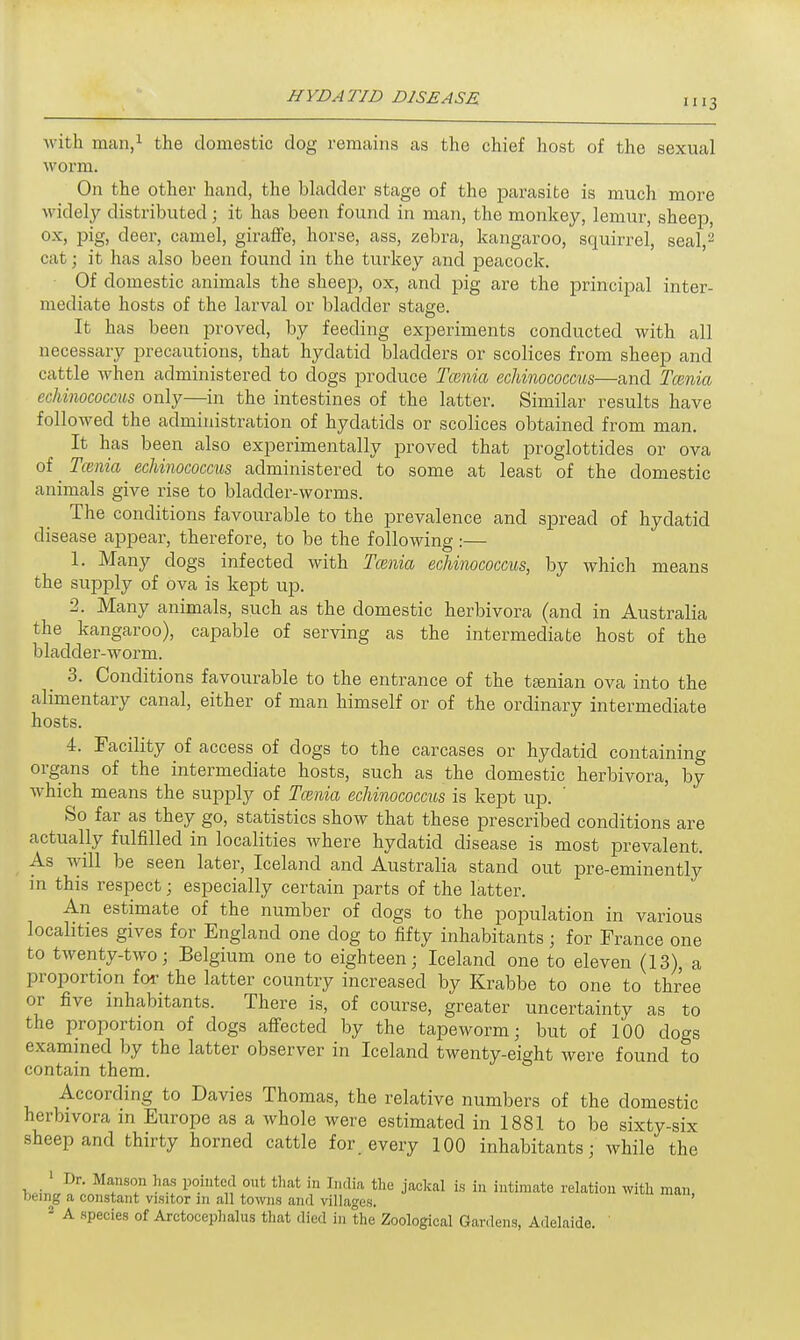 with man,1 the domestic clog remains as the chief host of the sexual worm. On the other hand, the bladder stage of the parasite is much more widely distributed; it has been found in man, the monkey, lemur, sheep, ox» pig. deer, camel, giraffe, horse, ass, zebra, kangaroo, squirrel, seal,2 cat; it has also been found in the turkey and peacock. Of domestic animals the sheep, ox, and pig are the principal inter- mediate hosts of the larval or bladder stage. It has been proved, by feeding experiments conducted with all necessary precautions, that hydatid bladders or scolices from sheep and cattle when administered to dogs produce Tcenia echinococcus—and Tcenia echinococcus only—in the intestines of the latter. Similar results have followed the administration of hydatids or scolices obtained from man. It has been also experimentally proved that proglottides or ova of ^ Tcenia echinococcus administered to some at least of the domestic animals give rise to bladder-worms. The conditions favourable to the prevalence and spread of hydatid disease appear, therefore, to be the following :— 1. Many dogs infected with Tcenia echinococcus, by which means the supply of ova is kept up. ■2. Many animals, such as the domestic herbivora (and in Australia the kangaroo), capable of serving as the intermediate host of the bladder-worm. 3. Conditions favourable to the entrance of the taenian ova into the alimentary canal, either of man himself or of the ordinary intermediate hosts. 4. Facility of access of dogs to the carcases or hydatid containing organs of the intermediate hosts, such as the domestic herbivora, by which means the supply of Tcenia echinococcus is kept up. So far as they go, statistics show that these prescribed conditions are actually fulfilled in localities where hydatid disease is most prevalent. As will be seen later, Iceland and Australia stand out pre-eminently in this respect; especially certain parts of the latter. An estimate of the number of clogs to the population in various localities gives for England one dog to fifty inhabitants; for France one to twenty-two; Belgium one to eighteen; Iceland one to eleven (13), a proportion for the latter country increased by Krabbe to one to three or five inhabitants. There is, of course, greater uncertainty as to the proportion of dogs affected by the tapeworm; but of 100 dogs examined by the latter observer in Iceland twenty-eight were found to contain them. According to Davies Thomas, the relative numbers of the domestic herbivora in Europe as a whole were estimated in 1881 to be sixty-six sheep and thirty horned cattle for. every 100 inhabitants; while the 1 Dr. Manson has pointed out that in [ndia the jackal is in intimate relation with man being a constant visitor m all towns and villages. 2 A species of Arctocephalus that died in the Zoological Gardens, Adelaide