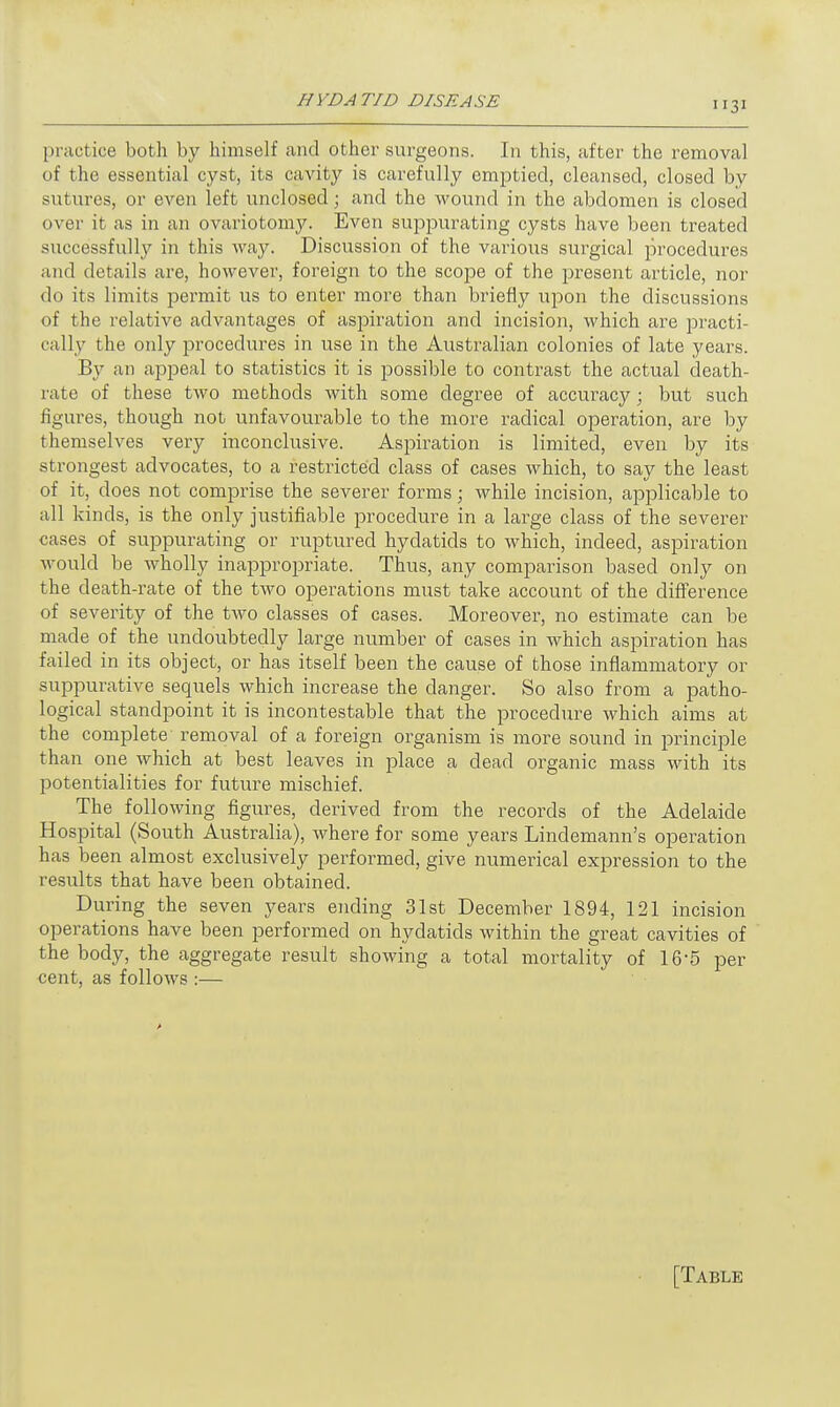 practice both by himself and other surgeons. In this, after the removal of the essential cyst, its cavity is carefully emptied, cleansed, closed by sutures, or even left unclosed; and the wound in the abdomen is closed over it as in an ovariotomy. Even suppurating cysts have been treated successfully in this way. Discussion of the various surgical procedures and details are, however, foreign to the scope of the present article, nor do its limits permit us to enter more than briefly upon the discussions of the relative advantages of aspiration and incision, which are practi- cally the only procedures in use in the Australian colonies of late years. By an appeal to statistics it is possible to contrast the actual death- rate of these two methods with some degree of accuracy; but such figures, though not unfavourable to the more radical operation, are by themselves very inconclusive. Aspiration is limited, even by its strongest advocates, to a restricted class of cases which, to say the least of it, does not comprise the severer forms; while incision, applicable to all kinds, is the only justifiable procedure in a large class of the severer cases of suppurating or ruptured hydatids to which, indeed, aspiration would be wholly inappropriate. Thus, any comparison based only on the death-rate of the two operations must take account of the difference of severity of the two classes of cases. Moreover, no estimate can be made of the undoubtedly large number of cases in which aspiration has failed in its object, or has itself been the cause of those inflammatory or suppurative sequels which increase the danger. So also from a patho- logical standpoint it is incontestable that the procedure which aims at the complete removal of a foreign organism is more sound in principle than one which at best leaves in place a dead organic mass with its potentialities for future mischief. The following figures, derived from the records of the Adelaide Hospital (South Australia), where for some years Lindemann's operation has been almost exclusively performed, give numerical expression to the results that have been obtained. During the seven years ending 31st December 1894, 121 incision operations have been performed on hydatids within the great cavities of the body, the aggregate result showing a total mortality of 16-5 per cent, as follows :— [Table