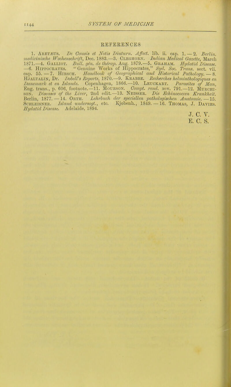 REFERENCES 1. Aretjeus. De Causis ct Notts Diuturn. Affect, lib. ii. cap. 1. — 2. Berlin, medicinischc Wochcnschrift, Dec. 1883.—3. Cleghorx. Indian Medical Gazette, March 1871.—4. Galliot. Bull. gin. de thirap. Aug. 1879.—5. Graham. Hydatid Disease. —6. Hippocrates. Genuine Works of Hippocrates, Syd. Soc. Tram. sect. vii. cap. 55. — 7. Hirsch. Handbook of Geographical and Historical Pathology. — 8. Hjaltalin, Dr. Dobell's Reports, 1870.—9. Krabbe. IlechercJies Jielminthologiques en Danemark et en Islaiule. Copenhagen, 1866.—10. Leuckart. Parasites of Man, Eng. trans., p. 606, footnote.—11. Mourson. Compt. rend. xcv. 791.—12. Murchi- son. Diseases of the Liver, 2nd edit.—13. Neisser. Die Echinococcen Krankheit. Berlin, 1877.—14. Orth. Lehrbuch der speciellen pathologischen Anatomic.—15. Schleisner. Island undersogt., etc. Kjobenh., 1849.—16. Thomas, J. Davies. Hydatid Disease. Adelaide, 1894. J. C. V.