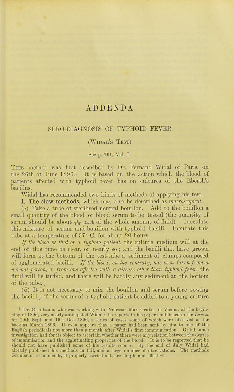 ADDENDA SERO-DIAGNOSIS OF TYPHOID FEVER (Widal's Test) See p. 791, Vol. I. This method was first described by Dr. Fernand Widal of Paris, on the 26th of June 1896.1 It is based on the action which the blood of patients affected with typhoid fever has on cultures of the Eberth's bacillus. Widal has recommended two kinds of methods of applying his test. I. The slow methods, which may also be described as macroscopical. (a) Take a tube of sterilised neutral bouillon. Add to the bouillon a small quantity of the blood or blood serum to be tested (the quantity of serum should be about ^ part of the whole amount of fluid). Inoculate this mixture of serum and bouillon with typhoid bacilli. Incubate this tube at a temperature of 37° C. for about 20 hours. If the blood be that of a typhoid patient, the culture medium will at the end of this time be clear, or nearly so; and the bacilli that have grown will form at the bottom of the test-tube a sediment of clumps composed of agglomerated bacilli. If the blood, on the contrary, has been taken from a normal person, or from one affected with a disease other than typhoid fever, the fluid will be turbid, and there will be hardly any sediment at the bottom of the tube. (ft) It is not necessary to mix the bouillon and serum before sowing the bacilli; if the serum of a typhoid patient be added to a young culture J Dr. Griinbaum, who was working with Professor Max Gruber in Vienna at the begin- ning of 1896, very nearly anticipated Widal ; he reports in his papers published in the Lancet for 19th Sept. and 19th Dec. 1896, a series of cases, some of which were observed as far back as March 1896. It even appears that a paper had been sent by him to one of the English periodicals not more than a month after Widal's first communication. Griinbaum's investigation had for its object to ascertain whether there were any relation between the degree of immunisation and the agglutinating properties of the blood. It is to be regretted that he should not have published some of his results sooner. By the end of July Widal had already published his methods in full, and a large number of observations. The methods Griinbaum recommends, if properly carried out, are simple and effective.