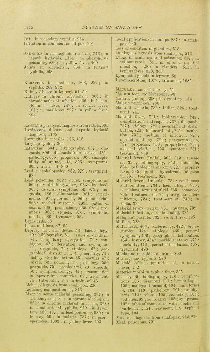 Iritis in secondary syphilis, 254 Irritation in coutlueut small-pox, 201 Jaundice in heemoglobimiric fever, 746 ; in hepatic hydatids, 1134; in phosphorus poisoning, 922 ; in yellow fever, 400 Joints in alcoholism, 864 ; in tertiary syphilis, 268 Keratitis in small-pox, 208, 232; in syphilis, 262, 282 Kidney disease in leprosy, 54, 59 Kidneys in chronic alcoholism, 860; in chronic malarial infection, 326 ; in haemo- globiuuric fever, 747 ; in scarlet fever, 166 ; in small-pox, 227 ; in yellow fever, 403 Landry's paralysis, diagnosis from rabies, 695 Lardaceoos disease and hepatic hydatid diagnosis, 1135 Laryngitis in measles, 106, 115 Laryngo-typhus, 364 Lathyrism, 804; bibliography, 807 ; dia- gnosis, 806 ; diagnosis from berberi, 461 ; pathology, 805 ; prognosis, 806 ; suscepti- bility of animals to, 806 ; symptoms, 805 ; treatment, 806 Lead encephalopathy, 969, 972 ; treatment, 986 Lead poisoning, 962 ; acute, symptoms of, 969 ; by drinking-water, 963 ; by food, 966 ; chronic, symptoms of, 973 ; dia- gnosis, 986; elimination, 981 ; experi- mental, 978 ; forms of, 969 ; industrial, 966 ; morbid anatomy, 983 ; paths of access, 968 ; precautions, 965, 984 ; pro- gnosis, 988 ; sequels, 976 ; symptoms, mental, 980 ; treatment, 984 Lepra cells, 55 Lepra mutilans, 47, 52 Leprosy, 41 ; anaesthetic, 56 ; bacteriology, 60 ; bibliography, 81 ; causes of death in, 54 ; compulsory segregation, 79 ; con- tagion, 67 ; derivation and synonyms, 41 ; diagnosis, 74 ; etiology, 67 ; geo- graphical distribution, 44 ; heredity, 71 ; history, 42 ; incubation, 55 ; macular, 47 ; mixed, 53 ; nodular, 47 ; pathology, 55 ; prognosis, 75 ; prophylaxis, 79 ; smooth, 50 ; symptomatology, 47 ; transmission in leprosy-free countries, 69 ; treatment, 75 ; tubercular, 47 ; varieties of, 46 Lichen, diagnosis from small-pox, 220 Liqueurs, composition of, 846 Liver in acute malarial poisoning, 327 ; in actinomycosis, 84 ; in chronic alcoholism, 859 ; in chronic malarial infection, 328 ; in constitutional syphilis, 270 ; in dysen- tery, 430, 437 ; in lead poisoning, 980 ; in leprosy, 59 ; in malaria, 737 ; in psoro- spermosis, 1003 ; in yellow fever, 403 Local applications in mumps, 237 ; in small- pox, 230 Loss of condition in glanders, 513 Lumbago, diagnosis from small-pox, 216 Lungs in acute malarial poisoning, 327 ; in actinomycosis, 85 ; in chronic malarial infection, 328 ; in glanders, 515 ; in typhus fever, 363, 366 Lymphatic glands in leprosy, 58 Lymph-scrotum, 1077 ; treatment, 1085 MACUL/Ein smooth leprosy, 51 Madura foot, nee Mycetoma, 90 Malaria (India), 308 ; in dysentery, 414 Malaria perniciosa, 730 Malarial cachexia, 736 ; Indian, 326 ; treat- ment, 741 Malarial fever, 721 ; bibliography, 742 ; complications and sequels, 737 ; diagnosis, 737 ; etiology, 721 ; geographical distri- bution, 722 ; historical note, 721 ; incuba- tion, 731 ; medium of infection, 723 ; morbid anatomy, 729; phagocytosis in, 727 ; prognosis, 738 ; prophylaxis, 739 ; seasonal relations, 723 ; symptoms, 731 ; treatment, 739 Malarial fevers (India), 308, 313 ; arsenic in, 334 ; bibliography, 352 ; opium in, 334 ; pathological anatomy, 327 ; prophy- laxis, 335 ; quinine hypodermic injection in, 331 ; treatment, 329 Malarial fevers, irregular, 734 ; continuous and remittent, 734 ; hemorrhagic, 736 ; pernicious, forms of, algid, 735 ; comatose, 735 ; treatment of, 741 ; irregular inter- mittents, 734; treatment of, 740; in India, 324 Malarial fevers, tertian, 731 ; quartan, 732 Malarial infection, chronic (India), 325 Malignant pustule, 532 ; see Anthrax, 525 Mallein, 523 Malta fever, 463 ; bacteriology, 472 ; biblio- graphy, 474 ; etiology, 469 ; general symptoms, 466 ; geographical distribution, 464; history, 464 ; morbid anatomy, 471 ; mortality, 472 ; period of incubation, 465 ; treatment, 473 Mania and morphine delirium, 892 Marriage and syphilis, 273 Mastoid cells, suppuration of, in scarlet fever, 152 Matcries morbi in typhus fever, 355 Measles, 99 ; bibliography, 116 ; complica- tions, 106 ; diagnosis, 111 ; hemorrhagic, 105 ; malignant forms of, 104 ; mild forms of, 104, 113 ; pathology, 101; prophy- laxis, 112 ; relapse, 105 ; secondary, 105 ; statistics, 99 ; suffocative, 105 ; symptoms, 102; table of comparison with rubella and scarlet fever, 121; treatment, 112; typhoid type, 104 Measles, diagnosis from small-pox, 214,216 Meat, poisonous, 791