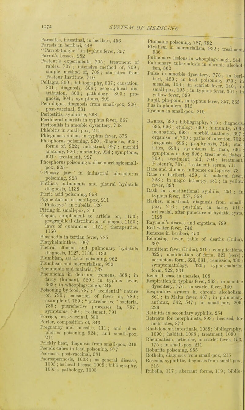 Parasites, intestinal, in beriberi, 456 Paresis in beriberi, 448 Parrot-tongue  in typhus fever, 357 Parrot's bosses, 282 Pasteur's experiments, 705; treatment of rabies, 707 ; intensive method of, 709 ; simple method of, 708 ; statistics from ■ Pasteur Institute, 710 Pellagra, 800 ; bibliography, 807 ; causation, 801 ; diagnosis, 804 ; geographical dis- tribution, 800 ; pathology, 803 ; pro- gnosis, 804 ; symptoms, 802 Pemphigus, diagnosis from small-pox, 220; post-vaccinal, 581 Periostitis, syphilitic, 268 Peripheral neuritis in typhus fever, 367 Peritonitis in amoebic dysentery, 768 Phlebitis in small-pox, 211 Phlegmasia dolens in typhus fever, 375 Phosphorus poisoning, 920 ; diagnosis, 925 ; forms of, 922; industrial, 927; morbid anatomy, 926 ; mortality, 924 ; symptoms, 921 ; treatment, 927 Phosphorus poisoning andhajmo^hagio small- pox, 925 1'hossy jaw in industrial phosphorus poisoning, 928 Phthisis pulmonalis and pleural hydatids diagnosis, 1138 Picric acid poisoning, 958 Pigmentation in small-pox, 211  Pink-eye  in rubella, 120 Pitting in small-pox, 211 Plague, supplement to article on, 1150 ; geographical distribution of plague, 1150 ; laws of quarantine, 1151 ; therapeutics, 1150 Plasmodia in tertian fever, 725 Platyhelminthes, 1007 Pleural effusion and pulmonary hydatids diagnosis, 1127, 1136, 1139 Plumbism, see Lead poisoning, 962 Plumbism and mercurialism, 932 Pneumonia and malaria, 737 Pneumonia in delirium tremens, 868 ; in farcy (human), 520; in typhus fever, 363 ; in whooping-cough, 245 Poisoning by food, 787 ; accidental nature of, 790 ; causation of fever in, 789 ; example of, 789 ;  putrefactive  bacteria, 789; putrefactive processes in, 787 ; symptoms, 790 ; treatment, 791 Porrigo, post-vaccinal, 580 Porter, composition of, 843 Pregnancy and measles, 111 ; and phos- phorus poisoning, 924 ; and small-pox, 211 J ' Prickly heat, diagnosis from small-pox, 219 Pseudo-tabes in lead poisoning, 977 Psoriasis, post-vaccinal, 581 Psorospermosis, 1003 ; a.s general disease, 1005; as local disease, 1005 ; bibliography. 1005 ; pathology, 1003 Ptomaine poisoning, 787, 792 Ptyabsm in mercurialism, 932; treatment, Pulmonary lesions in whooping-cough 944 Pulmonary tuberculosis in chronic alcohol- ism, 862 Pulse in amoebic dysentery, 776; in beri- beri, 450 ; m lead poisoning, 970 • in measles, 106; in scarlet fever, 140 - in small-pox, 195 ; in typhus fever, 361'■ in yellow fever, 399 Pupil, pin-point, in typhus fever, 357, 365 Pus in glanders, 515 Pytemia in small-pox, 210 Rabies, 692 ; bibliography, 715 ; diagnosis, 695, 696 ; etiology, 699 ; immunity, 706 ; incubation, 693 ; morbid anatomy, 697 ; organism of, 700 ; paths of infection, 702 ; prognosis, 696 ; prophylaxis, 714 ; stat- istics, 693; symptoms in man, 694 : symptoms in dog, 696 ; treatment, Babes', 709 ; treatment, old, 704; treatment, Pasteur's, 707 ; treatment, serum, 711 Race and climate, influence on leprosy, 73 Race in beriberi, 459; in malarial fever, 723 ; in negro lethargy, 481 ; in yellow- fever, 393 Rash in constitutional syphilis, 251 ; in typhus fever, 357, 358 Rashes, menstrual, diagnosis from small- pox, 216 ; pustular, in farcy, 519; urticarial, after puncture of hydatid cvsts. 1125 Raynaud's disease and ergotism, 799 Red-water fever, 746 Reflexes in beriberi, 450 Relapsing fever, table of deaths (Indial. 307 Remittent fever (India), 319 ; complications. 322 ; modification of form, 321 {note) ; pernicious form, 323, 331 ; remission, 330 : symptomatology, 320 ; typho-malarial form, 322, 331 Renal disease in measles, 108 Respiration in typhus fever, 363 ; in amoebic dysentery, 776 ; in scarlet fever, 140 Respiratory system in chronic alcoholism. 861 ; in Malta fever, 467 ; in pulmonary anthrax, 542, 547 ; in small-pox, 209. 226 Retinitis in secondary syphilis, 254 Retreats for morphinists, 893 ; licensed, for inebriates, 872 Rhabdonema intestinale, 1088; bibliography. 1090 ; habitat, 1088 ; treatment, 1090 Rheumatism, articular, in scarlet fever, 153, 175 ; in small-pox, 211 Roburite poisoning, 955 Rotheln, diagnosis from small-pox, 215 Roseola, syphilitic, diagnosis from small-pox, 215 Rubella, 117: aberrant forms, 119; biblio