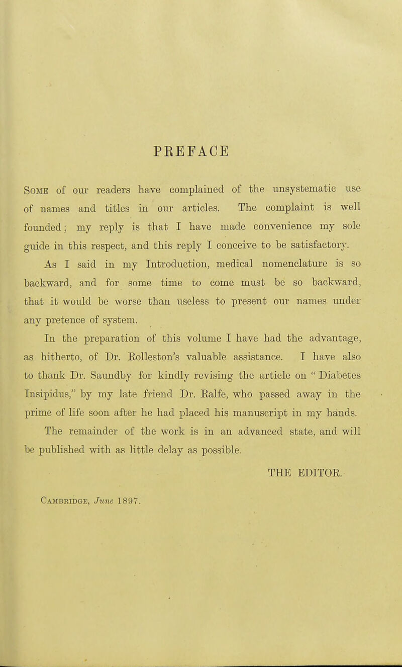 PREFACE Some of our readers have complained of the unsystematic use of names and titles in our articles. The complaint is well founded; my reply is that I have made convenience my sole guide in this respect, and this reply I conceive to be satisfactory. As I said in my Introduction, medical nomenclature is so backward, and for some time 10 come must be so backward, that it would be worse than useless to present our names under any pretence of system. In the preparation of this volume I have had the advantage, as hitherto, of Dr. Eolleston's valuable assistance. I have also to thank Dr. Saundby for kindly revising the article on  Diabetes Insipidus, by my late friend Dr. Ealfe, who passed away in the prime of life soon after he had placed his manuscript in my hands. The remainder of the work is in an advanced state, and will be published with as little delay as possible. THE EDITOE. Cambridge, June 1897.