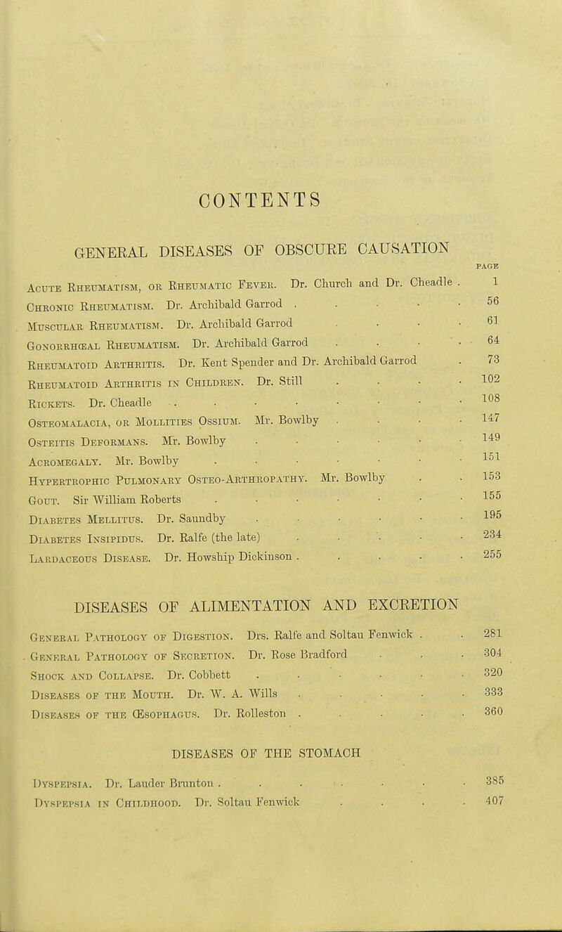 CONTENTS GENERAL DISEASES OF OBSCURE CAUSATION PAGE Acute Rheumatism, or Rheumatic Fever. Dr. Church and Dr. Cheadle . 1 Chronic Rheumatism. Dr. Archibald Garrod 56 Muscular Rheumatism. Dr. Archibald Garrod . . .6] Gonorrheal Rheumatism. Dr. Archibald Garrod . . • .64 Rheumatoid Arthritis. Dr. Kent Spender and Dr. Archibald Garrod . 73 Rheumatoid Arthritis in Children. Dr. Still . . • .102 Rickets. Dr. Cheadle .. . • • • • • .108 Osteomalacia, or Mollities Ossium. Mr. Bowlby . . ■ .147 Osteitis Deformans. Mr. Bowlby . - • ■ • .149 Acromegaly. Mr. Bowlby 151 Hypertrophic Pulmonary Osteo-Arthropathy. Mr. Bowlby . . 153 Gout. Sir William Roberts 155 Diabetes Mellitus. Dr. Saundby . .... 195 Diabetes Insipidus. Dr. Ralfe (the late) ..... 234 Lardaoeous Disease. Dr. Howship Dickinson . . . . .255 DISEASES OF ALIMENTATION AND EXCRETION Generai, Pathology of Digestion. Drs. Ralfe and Soltau Fenwick . . 281 General Pathology of Secretion. Dr. Rose Bradford . . 304 Shock and Collapse. Dr. Cobbett ...... 320 Diseases of the Mouth. Dr. W. A. Wills ..... 333 Diseases of the (Esophagus. Dr. Rolleston . ... 360 DISEASES OF THE STOMACH Dyspepsia. Dr. Lauder Brunton . . . ■ • • 385 Dyspepsia in Childhood. Dr. Soltau Fenwick .... 407 L.