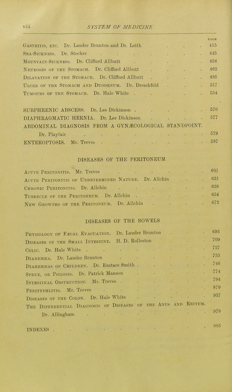 I'AOK Gastritis, etc. Dr. Lauder Brunton and Dr. Leith .... 415 Sea-Sickness. Dr. Stooker . . ... . . .445 Mountain-Sickness. Dr. Clillbrd Allbutt ... . 456 Neuroses of the Stomach. Dr. Clifford Allbutt .... 462 Dilatation of the Stomach. Dr. Clifford Allbutt .... 485 Ulcer of the Stomach and Duodenum. Dr. Dresohfeld . . . 517 Tumours of the Stomach. Dr. Hale White ..... 554 SUBPHRENIC ABSCESS. Dr. Lee Dickinson . . . . .570 DIAPHRAGMATIC HERNIA. Dr. Lee Dickinson .... :77 ABDOMINAL DIAGNOSIS FROM A GYNECOLOGICAL STANDPOINT. Dr. Playfair ........ 579 ENTEROPTOSIS. Mr. Treves ........ 587 DISEASES OF THE PERITONEUM Acute Peritonitis. Mr. Treves . . . • • 601 Acute Peritonitis of Undetermined Nature. Dr. Allchin . . 631 Chronic Peritonitis. Dr. Allchin ... . 638 Tubercle of the Peritoneum. Dr. Allchin ... . 654 New Growths of the Peritoneum. Dr. Allchin . . . .672 DISEASES OF THE BOWELS Physiology of FiECAL Evacuation. Dr. Lauder Brunton . . .693 Diseases of the Small Intestine. H. D. Rolleston . • 709 Colic. Dr. Hale White . . . • • • • -72/ 733 Diarriicea. Dr. Lauder Brunton . • • • • • . Diarrhoeas of Children. Dr. Eustace Smith . . • • . /46 Sprue, or Psilosis. Dr. Patrick Manson '. • • • 1 .774 Intestinal Obstruction. Mr. Treves 794 Perityphlitis. Mr. Treves . Diseases of the Colon. Dr. Hale White . • • • .93/ The Differential Diagnosis of Diseases of the Anus and Rectum. • 979 Dr. Allingham . 985 INDEXES