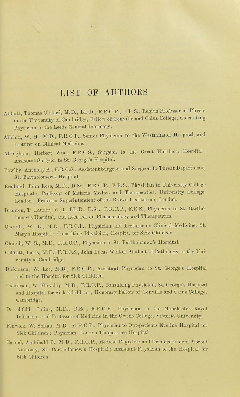 LIST OF AUTHOKS Allbutt, Thomas Clifford, M.D., LL.D., F.R.C.P., F.R.S., Regius Professor of Physic in the University of Cambridge, Fellow of Gonville and Caius College, Consulting Physician to the Leeds General Infirmary. Allchin, W. H., M.D., F.R.C.P., Senior Physician to the Westminster Hospital, and Lecturer on Clinical Medicine. Allingham, Herbert fm„ F.R.C.S., Surgeon to the Great Northern Hospital; Assistant Surgeon to St. George's Hospital. Bowlby, Anthony A., F.R.C.S., Assistant Surgeon and Surgeon to Throat Department, St. Bartholomew's Hospital. Bradford, John Rose, M.D., D.Sc, F.R.C.P., F.R.S., Physician to University College Hospital; Professor of Materia Medica and Therapeutics, University College, London ; Professor Superintendent of the Brown Institution, London. Brimton, T. Lauder, M.D., LL.D., D.Sc, F.R.C.P., F.R.S., Physician to St. Bartho- lomew's Hospital, and Lecturer on Pharmacology and Therapeutics. Cheadle,. W. B., M.D., F.R.C.P., Physician and Lecturer on Clinical Medicine, St. Mary's Hospital; Consulting Physician, Hospital for Sick Children. Church, W. S., M.D., F.R.C.P., Physician to St. Bartholomew's Hospital. Cobhett, Louis, M.D., F.R.C.S., John Lucas Walker Student of Pathology in the Uni- versity of Cambridge. Dickinson, W. Lee, M.D., F.R.C.P., Assistant Physician to St. George's Hospital and to the Hospital for Sick Children. Dickinson, W. Howship, M.D., F.R.C.P., Consulting Physician, St. George's Hospital and Hospital for Sick Children ; Honorary Fellow of Gonville and Caius College, Cambridge. Dreschfeld, Julius, M.D., B.Sc, F.R.C.P., Physician to the Manchester Royal Infirmary, and Professor of Medicine in the Owens College, Victoria University. Fenwick, W. Soltau, M.D., M.R.C.P., Physician to Out-patients Evelina Hospital for Sick Children ; Physician, London Temperance Hospital. Garrod, Archibald E., M.D., F.R.C.P., Medical Registrar and Demonstrator of Morbid Anatomy, St. Bartholomew's Hospital; Assistant Physician to the Hospital for Sick Children.