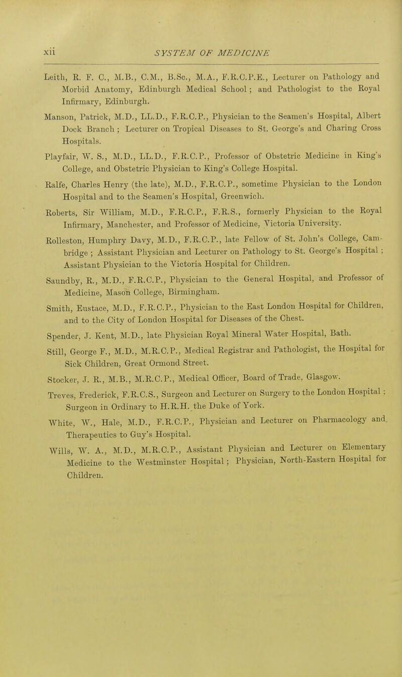 Leith, R. F. C, M.B., CM., B.Sc, M.A., F.E.O.P.E., Lecturer on Pathology and Morbid Anatomy, Edinburgh Medical School ; and Pathologist to the Royal Infirmary, Edinburgh. Manson, Patrick, M.D., LL.D., F.R.C.P., Physician to the Seamen's Hospital, Albert Dock Branch ; Lecturer on Tropical Diseases to St. George's and Charing Cross Hospitals. Playfair, W. S., M.D., LL.D., F.R.C.P., Professor of Obstetric Medicine in King's College, and Obstetric Physician to King's College Hospital. Ralfe, Charles Henry (the late), M.D., F.R.C.P., sometime Physician to the London Hospital and to the Seamen's Hospital, Greenwich. Roberts, Sir William, M.D., F.R.C.P., F.R.S., formerly Physician to the Royal Infirmary, Manchester, and Professor of Medicine. Victoria University. Rolleston, Humphry Davy, M.D., F.R.C.P., late Fellow of St. John's College, Cam- bridge ; Assistant Physician and Lecturer on Pathology to St. George's Hospital ; Assistant Physician to the Victoria Hospital for Children. Saundby, R., M.D., F.R.C.P., Physician to the General Hospital, and Professor of Medicine, Mason College, Birmingham. Smith, Eustace, M.D., F.R.C.P., Physician to the East London Hospital for Children, and to the City of London Hospital for Diseases of the Chest. Spender, J. Kent, M.D., late Physician Royal Mineral Water Hospital, Bath. Still, George F., M.D., M.R.C.P., Medical Registrar and Pathologist, the Hospital for Sick Children, Great Ormond Street. Stocker, J. R., M.B., M.R.C.P., Medical Officer, Board of Trade, Glasgow. Treves, Frederick, F.R.C.S., Surgeon and Lecturer on Surgery to the London Hospital ; Surgeon in Ordinary to H.R.H. the Duke of York. White, W., Hale, M.D., F.R.C.P., Physician and Lecturer on Pharmacology and. Therapeutics to Guy's Hospital. Wills, W. A., M.D., M.R.C.P., Assistant Physician and Lecturer on Elementary Medicine to the Westminster Hospital; Physician, North-Eastern Hospital for
