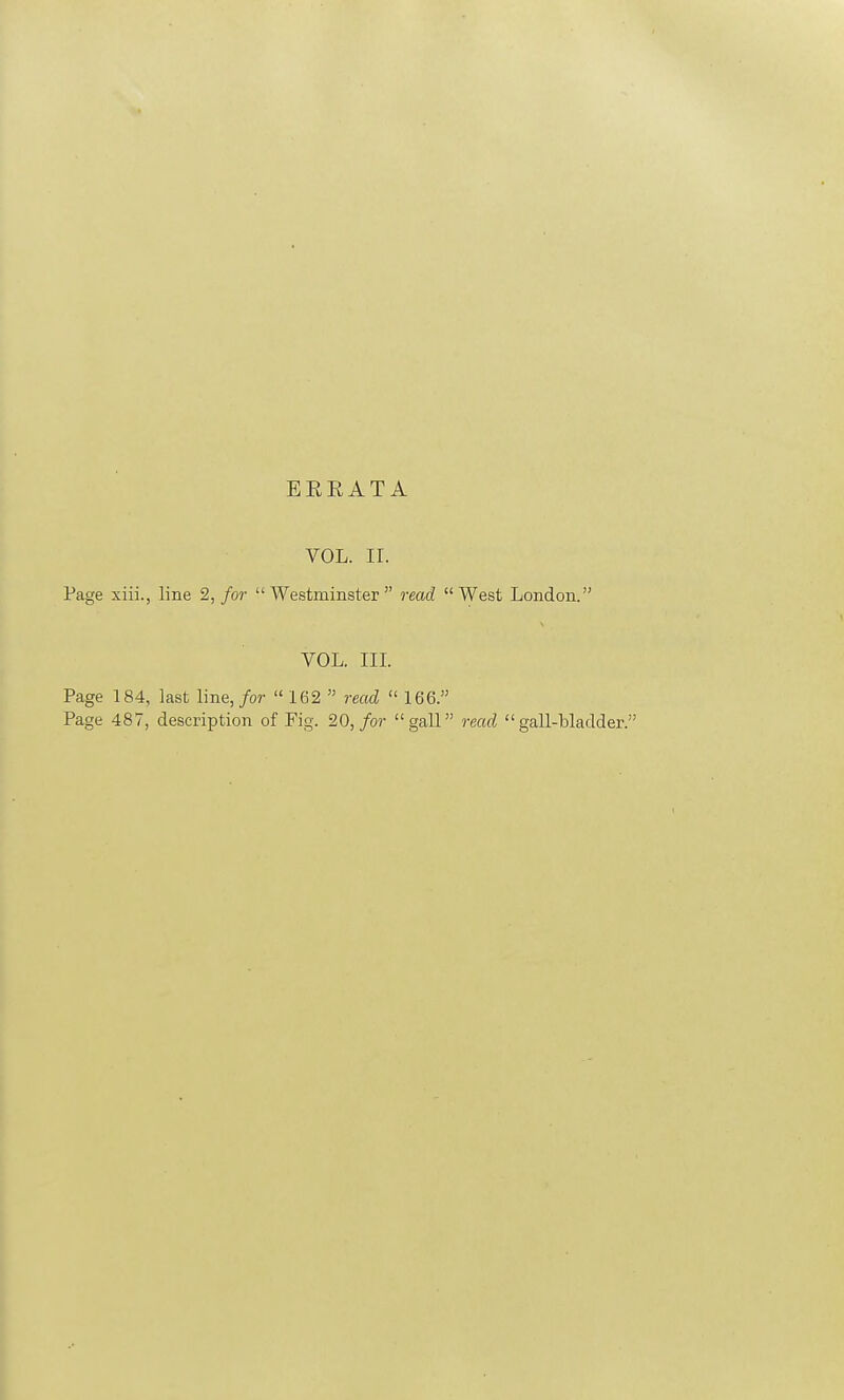 EEEATA VOL. II. Page xiii., line 2, for Westminster read West London. VOL. III. Page 184, last line, for 162  read  166. Page 487, description of Fig. 20, for gall read gall-bladder.