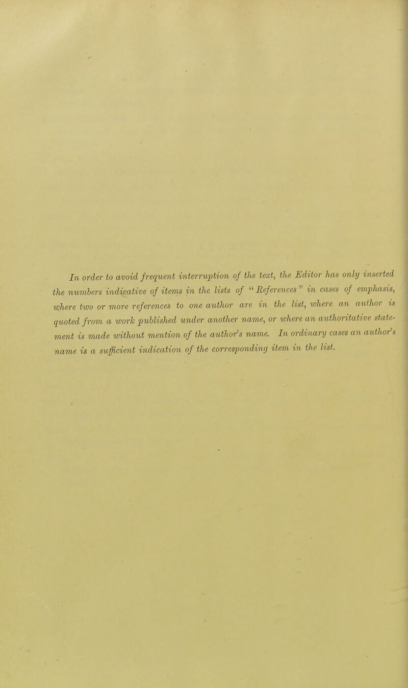 In order to avoid frequent interruption of the text, the Editor has only inserted the numbers indicative of items in the lists of  References  in cases of emphasis, where two or more references to one author are in the list, where an author is quoted from a work published under another name, or where an authoritative state- ment is made without mention of the authors name. In ordinary cases an author's name is a sufficient indication of the corresponding item in the list.