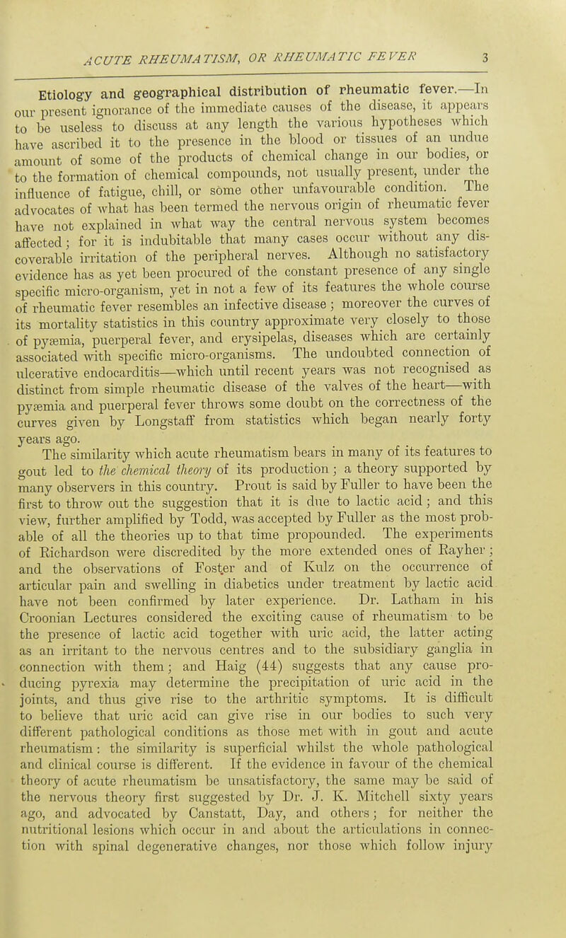 Etiology and geographical distribution of rheumatic fever.—In our present ignorance of the immediate causes of the disease, it appears to be useless to discuss at any length the various hypotheses which have ascribed it to the presence in the blood or tissues of an undue amount of some of the products of chemical change in our bodies, or to the formation of chemical compounds, not usually present, under the influence of fatigue, chill, or some other unfavourable condition. The advocates of what has been termed the nervous origin of rheumatic fever have not explained in what way the central nervous system becomes affected; for it is indubitable that many cases occur without any dis- coverable irritation of the peripheral nerves. Although no satisfactory evidence has as yet been procured of the constant presence of any single specific micro-organism, yet in not a few of its features the whole course of rheumatic fever resembles an infective disease ; moreover the curves of its mortality statistics in this country approximate very closely to those of pyemia, puerperal fever, and erysipelas, diseases which are certainly associated with specific micro-organisms. The undoubted connection of ulcerative endocarditis—which until recent years was not recognised as distinct from simple rheumatic disease of the valves of the heart—with pyemia and puerperal fever throws some doubt on the correctness of the curves given by Longstaff from statistics which began nearly forty years ago. The similarity which acute rheumatism bears in many of its features to gout led to the chemical theory of its production; a theory supported by many observers in this country. Prout is said by Fuller to have been the first to throw out the suggestion that it is due to lactic acid; and this view, further amplified by Todd, was accepted by Fuller as the most prob- able of all the theories up to that time propounded. The experiments of Eichardson were discredited by the more extended ones of Kayher; and the observations of Foster and of Kulz on the occurrence of articular pain and swelling in diabetics under treatment by lactic acid have not been confirmed by later experience. Dr. Latham in his Croonian Lectures considered the exciting cause of rheumatism to be the presence of lactic acid together with uric acid, the latter acting as an irritant to the nervous centres and to the subsidiary ganglia in connection with them; and Haig (44) suggests that any cause pro- ducing pyrexia may determine the precipitation of uric acid in the joints, and thus give rise to the arthritic symptoms. It is difficult to believe that uric acid can give rise in our bodies to such very different pathological conditions as those met with in gout and acute rheumatism : the similarity is superficial whilst the whole pathological and clinical course is different. If the evidence in favour of the chemical theory of acute rheumatism be unsatisfactory, the same may be said of the nervous theory first suggested by Dr. J. K. Mitchell sixty years ago, and advocated by Canstatt, Day, and others; for neither the nutritional lesions which occur in and about the articulations in connec- tion with spinal degenerative changes, nor those which follow injury