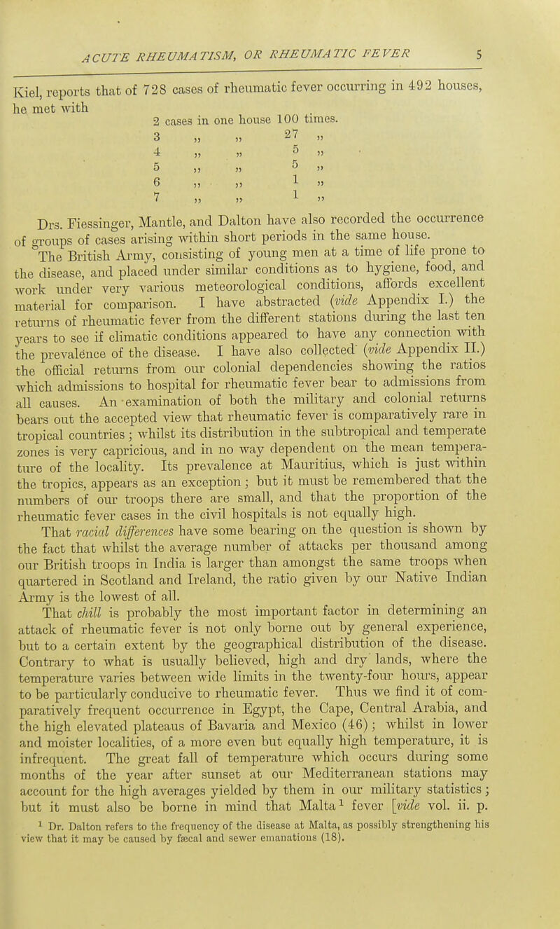 Kiel, reports that of 728 Ceases of rheumatic fever occurring in 492 houses, he met with 2 cases in one house 100 times. 3 „ „ 27 „ 4 „ „ 5 » 5 j, „ 5 ji 6 „ . „ 1 » 7 » » 1 » Drs. Fiessinger, Mantle, and Dalton have also recorded the occurrence of groups of cases arising within short periods in the same house. °The British Army, consisting of young men at a time of life prone to the disease, and placed under similar conditions as to hygiene, food, and work under very various meteorological conditions, affords excellent material for comparison. I have abstracted (vide Appendix I.) the returns of rheumatic fever from the different stations during the last ten years to see if climatic conditions appeared to have any connection with the prevalence of the disease. I have also collected (vide Appendix II.) the official returns from our colonial dependencies showing the ratios which admissions to hospital for rheumatic fever bear to admissions from all causes. An • examination of both the military and colonial returns bears out the accepted view that rheumatic fever is comparatively rare in tropical countries ; whilst its distribution in the subtropical and temperate zones is very capricious, and in no way dependent on the mean tempera- ture of the locality. Its prevalence at Mauritius, which is just within the tropics, appears as an exception; but it must be remembered that the numbers of our troops there are small, and that the proportion of the rheumatic fever cases in the civil hospitals is not equally high. That racial differences have some bearing on the question is shown by the fact that whilst the average number of attacks per thousand among our British troops in India is larger than amongst the same troops when quartered in Scotland and Ireland, the ratio given by our Native Indian Army is the lowest of all. That chill is probably the most important factor in determining an attack of rheumatic fever is not only borne out by general experience, but to a certain extent by the geographical distribution of the disease. Contrary to what is usually believed, high and dry' lands, where the temperature varies between wide limits in the twenty-four hours, appear to be particularly conducive to rheumatic fever. Thus we find it of com- paratively frequent occurrence in Egypt, the Cape, Central Arabia, and the high elevated plateaus of Bavaria and Mexico (46); whilst in lower and moister localities, of a more even but equally high temperature, it is infrequent. The great fall of temperature which occurs during some months of the year after sunset at our Mediterranean stations may account for the high averages yielded by them in our military statistics; but it must also be borne in mind that Malta1 fever [vide vol. ii. p. 1 Dr. Dalton refers to the frequency of the disease at Malta, as possibly strengthening his view that it may be caused by faecal and sewer emanations (18).