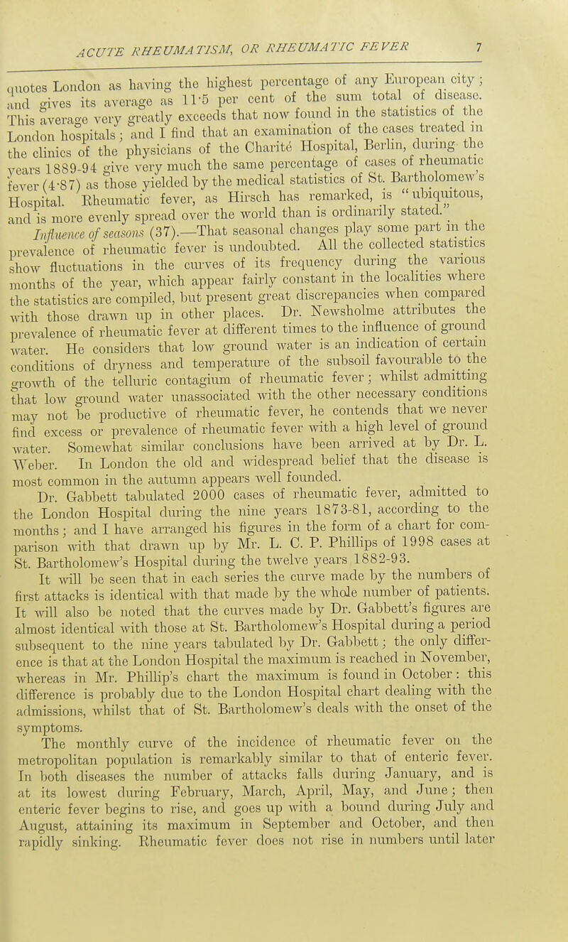 quotes London as having the highest percentage of any European city; and gives its average as 11 -5 per cent of the sum total of disease. This average very greatly exceeds that now found m the statistics of the London hospitals j and I find that an examination of the cases treated m the clinics of the physicians of the Charite Hospital Berlin during the vears 1889-94 give very much the same percentage of cases of rheumatic fever (4-87) as those yielded by the medical statistics of St. Bartholomews Hospital. Rheumatic fever, as Hirsch has remarked, is ubiquitous, and is more evenly spread over the world than is ordinarily stated. _ Influence of seasons (37).—That seasonal changes play some part in the prevalence of rheumatic fever is undoubted. All the collected statistics show fluctuations in the curves of its frequency during the various months of the year, which appear fairly constant in the localities where the statistics are compiled, but present great discrepancies when compared with those drawn up in other places. Dr. Newsholme attributes the prevalence of rheumatic fever at different times to the influence of ground water He considers that low ground water is an indication of certain conditions of dryness and temperature of the subsoil favourable to the growth of the telluric contagium of rheumatic fever; whilst admitting that low ground water unassorted with the other necessary conditions may not be productive of rheumatic fever, he contends that we never find excess or prevalence of rheumatic fever with a high level of ground water. Somewhat similar conclusions have been arrived at by Dr. L. Weber. In London the old and widespread belief that the disease is most common in the autumn appears well founded. Dr. Gabbett tabulated 2000 cases of rheumatic fever, admitted to the London Hospital during the nine years 1873-81, according to the months; and I have arranged his figures in the form of a chart for com- parison with that drawn up by Mr. L. C. P. Phillips of 1998 cases at St. Bartholomew's Hospital during the twelve years 1882-93. It will be seen that in each series the curve made by the numbers of first attacks is identical with that made by the whole number of patients. It will also be noted that the curves made by Dr. Gabbett's figures are almost identical with those at St. Bartholomew's Hospital during a period subsequent to the nine years tabulated by Dr. Gabbett; the only differ- ence is that at the London Hospital the maximum is reached in November, whereas in Mr. Phillip's chart the maximum is found in October: this difference is probably due to the London Hospital chart dealing with the admissions, whilst that of St. Bartholomew's deals with the onset of the symptoms. The monthly curve of the incidence of rheumatic fever on the metropolitan population is remarkably similar to that of enteric fever. In both diseases the number of attacks falls during January, and is at its lowest during February, March, April, May, and June; then enteric fever begins to rise, and goes up with a bound during July and August, attaining its maximum in September and October, and then rapidly sinking. Rheumatic fever does not rise in numbers until later