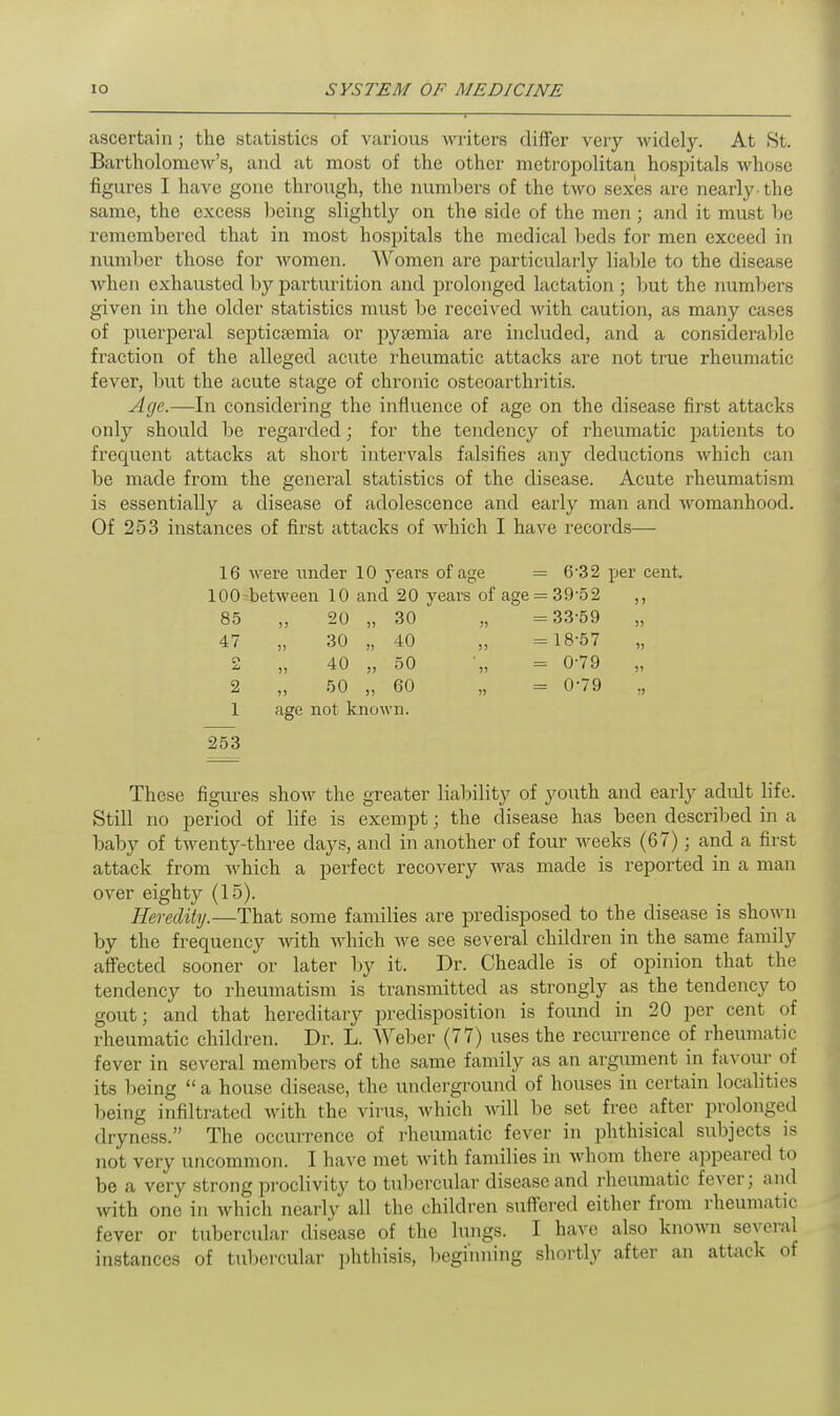 ascertain; the statistics of various writers differ very widely. At St. Bartholomew's, and at most of the other metropolitan hospitals whose figures I have gone through, the numbers of the two sexes are nearly the same, the excess being slightly on the side of the men; and it must be remembered that in most hospitals the medical beds for men exceed in number those for women. Women are particularly liable to the disease when exhausted by parturition and prolonged lactation; but the numbers given in the older statistics must be received with caution, as many cases of puerperal septicaemia or pyaemia are included, and a considerable fraction of the alleged acute rheumatic attacks are not true rheumatic fever, but the acute stage of chronic osteoarthritis. Age.—In considering the influence of age on the disease first attacks only should be regarded; for the tendency of rheumatic patients to frecpient attacks at short intervals falsifies any deductions which can be made from the general statistics of the disease. Acute rheumatism is essentially a disease of adolescence and early man and womanhood. Of 253 instances of first attacks of which I have records— 16 were under 10 years of age = 6-32 per cent. 100 between 10 and 20 years of age = 39-52 ,, 85 )> 20 „ 30 = 3359 47 5) 30 „ 40 )> = 18-57 » C\ J) 40 „ 50 = 0-79 2 J) 50 „ 60 » = 0-79 1 age not known. 253 These figures show the greater liability of youth and early adult life. Still no period of life is exempt; the disease has been described in a baby of twenty-three days, and in another of four weeks (67); and a first attack from which a perfect recovery was made is reported in a man over eighty (15). Heredity.—That some families are predisposed to the disease is shown by the frequency with which we see several children in the same family affected sooner or later by it. Dr. Cheadle is of opinion that the tendency to rheumatism is transmitted as strongly as the tendency to gout; and that hereditary predisposition is found in 20 per cent of rheumatic children. Dr. L. Weber (77) uses the recurrence of rheumatic fever in several members of the same family as an argument in favour of its being a house disease, the underground of houses in certain localities being infiltrated with the virus, which will be set free after prolonged dryness. The occurrence of rheumatic fever in phthisical subjects is not very uncommon. I have met with families in whom there appeared to be a very strong proclivity to tubercular disease and rheumatic fever; and with one in which nearly all the children suffered either from rheumatic fever or tubercular disease of the lungs. I have also known several instances of tubercular phthisis, beginning shortly after an attack of