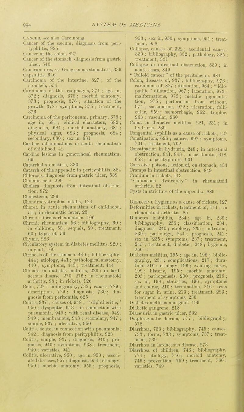 CANCER, see also Carcinoma Cancer of the caecum, diagnosis from peri- typhlitis, 925 Cancer of the colon. 827 Cancer of the stomach, diagnosis from gastric ulcer, 540 Cancnun oris, see Gangrenous stomatitis, 339 Capsulitis, 646 Carcinoma of the intestine, 827 ; of the stomach, 554 Carcinoma of the oesophagus, 371 ; age in, 372 ; diagnosis, 375 ; morbid anatomy, 373 ; prognosis, 376 ; situation of the growth, 372 ; symptoms, 375 ; treatment, 376 Carcinoma of the peritoneum, primary, 679 : age in, 681 ; clinical characters, 682 ; diagnosis, 684 ; morbid anatomy, 681 ; physical signs, 683 ; prognosis, 684 ; secondary, 680 ; sex in, 681 Cardiac inflammations in acute rheumatism of childhood, 42 Cardiac lesions in gonorrhceal rheumatism, 69 Catarrhal stomatitis, 333 Catarrh of the appendix in perityphlitis, 884 Chlorosis, diagnosis from gastric ulcer, 539 Cholalic acid, 299 Cholera, diagnosis from intestinal obstruc- tion, 872 Cholesterin, 296 Chondrodystrophia foetalis, 124 Chorea in acute rheumatism of childhood, 51 ; in rheumatic fever, 23 Chronic fibrous rheumatism, 106 Chronic rheumatism, 56 ; bibliography, 60 ; in children, 58 ; sequels, 59 ; treatment, 60 ; types of, 56 Chyme, 286 Circulatory system in diabetes mellitus, 220 ; in gout, 160 Cirrhosis of the stomach, 440 ; bibliography, 444 ; etiology, 441 ; pathological anatomy, 440 ; symptoms, 443 ; treatment, 444 Climate in diabetes mellitus, 226 ; in lard- aceons disease, 270, 276 ; in rheumatoid arthritis, 98 : in rickets, 126 Colic, 727 ; bibliography, 732 ; causes, 729 ; description, 729; diagnosis, 730; dia- gnosis from peritonitis, 625 Colitis, 937 ; causes of, 948 ;  diphtheritic, 950 ; dyspeptic, 943 ; in connection with pneumonia, 949 ; with renal disease, 942, 949 ; membranous, 943 ; secondary, 947 ; simple, 937 ; ulcerative, 950 Colitis, acute, in connection with pneumonia, 942 ; diagnosis from perityphlitis, 923 Colitis, simple, 937 ; diagnosis, 940 ; pro- gnosis, 940 ; symptoms, 938 ; treatment, 940 ; varieties, 941 Colitis, ulcerative, 950 ; age in, 950 ; associ- ated diseases, 957 ; diagnosis, 954 ; etiology, 950 ; morbid anatomy, 955 ; prognosis, 953 ; sex in, 950 ; symptoms, 951 ; treat- ment, 958 Collapse, causes of, 322 ; accidental causes, 330 ; bibliography, 332 ; pathology, 325 ; treatment, 331 Collapse in intestinal obstruction, 839 ; in acute cases, 849 Colloid cancer of the peritoneum, 681 Colon, diseases of, 937 ; bibliography; 976 : carcinoma of, 827 ; dilatation, 964 ;  idio- pathic  dilatation, 967 ; laceration, 973 ; malformations, 975 ; metallic pigmenta- tion, 975 ; perforation from without, 974 ; sacculation, 972 ; ulceration, folli- cular, 959 ; hemorrhagic, 962 ; trophic, 963 ; vascular, 960 Coma in diabetes mellitus, 221, 231 ; in hydruria, 239 Congenital syphilis as a cause of rickets, 127 Constipation, 696 ; causes, 697 ; symptoms, 701 ; treatment, 702 Constipation in hydruria, 248 ; in intestinal obstruction, 841, 848 ; in peritonitis, 618, 653 ; in perityphlitis, 901 Corrosive poisons, action of, on stomach, 434 Cramps in intestinal obstruction, 849 Cranium iu rickets, 113  Cutaneous dystrophy in rheumatoid arthritis, 82 Cysts in stricture of the appendix, 889 Defective hygiene as a cause of rickets, 127 Deformities in rickets, treatment of, 141 ; in rheumatoid arthritis, 85 Diabetes iusipidus, 234; age in, 235 ; bibliography, 255 ; classification, 234 ; diagnosis, 240 ; etiology, 235 ; nutrition, 239 ; pathology, 244 ; prognosis, 241 : sex iu, 235 ; symptoms, 237 ; treatment, 245 ; treatment, diabetic, 248 ; hygienic, 250 Diabetes mellitus, 195 ; age in, 198 ; biblio- graphy, 231 ; complications, 217 ; dura- tion, 216 ; etiology, 196 ; exciting causes, 199 ; history, 195 ; morbid anatomy, 205 ; pathogenesis, 200 ; prognosis, 216 ; sex in, 198 ; statistics, 196 ; symptoms and course, 210 ; termination, 216 ; tests for sugar in urine, 213 ; treatment, 223 ; treatment of symptoms, 230 Diabetes mellitus and gout, 199 Diabetic gangrene, 218 Diaceluria in gastric ulcer, 532 Diaphragmatic hernia, 577 ; bibliography. 578 Diarrhoea, 733 ; bibliography, 745 ; causes, 733 ; forms, 733 ; symptoms, 737 ; treat- ment, 739 Diarrhoea in lardaceous disease, 273 Diarrhoea of children, 746; bibliography, 774 ; etiology, 746 ; morbid anatomy. 749 ; prevention, 759 ; treatment, 760 : varieties, 749