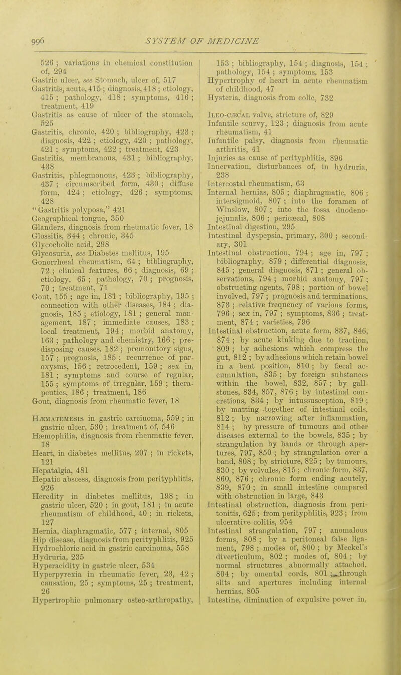 526 ; variations in chemical constitution of, 294 Gastric ulcer, see Stomach, ulcer of, 517 Gastritis, acute, 415 ; diagnosis, 418 ; etiology, 415 ; pathology, 418 ; symptoms, 416 ; treatment, 419 Gastritis as cause of ulcer of the stomach, 525 Gastritis, chronic, 420 ; bibliography, 423 ; diagnosis, 422 ; etiology, 420 ; pathology, 421 ; symptoms, 422 ; treatment, 423 Gastritis, membranous, 431; bibliography, 438 Gastritis, phlegmonous, 423 ; bibliography, 437 ; circumscribed form, 430 ; diffuse form, 424 ; etiology, 426 ; symptoms, .428 Gastritis polyposa, 421 Geographical tongue, 350 Glanders, diagnosis from rheumatic fever, 18 Glossitis, 344 ; chronic, 345 Glycocholic acid, 298 Glycosuria, see Diabetes mellitus, 195 Gonorrhceal rheumatism, 64 ; bibliography, 72 ; clinical features, 66 ; diagnosis, 69 ; etiology, 65 ; pathology, 70 ; prognosis, 70 ; treatment, 71 Gout, 155 ; age iu, 181 ; bibliography, 195 ; connection with other diseases, 184 ; dia- gnosis, 185 ; etiology, 181 ; general man- agement, 187 ; immediate causes, 183 ; local treatment, 194 ; morbid anatomy, 163 ; pathology and chemistry, 166 ; pre- disposing causes, 182 ; premonitory signs, 157 ; prognosis, 185 ; recurrence of par- oxysms, 156 ; retrocedent, 159 ; sex in, 181 ; symptoms and course of regular, 155 ; symptoms of irregular, 159 ; thera- peutics, 186 ; treatment, 186 Gout, diagnosis from rheumatic fever, 18 H.EMATKME.sis in gastric carcinoma, 559 ; in gastric ulcer, 530 ; treatment of, 546 Haemophilia, diagnosis from rheumatic fever, 18 Heart, in diabetes mellitus, 207 ; in rickets, 121 Hepatalgia, 481 Hepatic abscess, diagnosis from perityphlitis. 926 Heredity in diabetes mellitus, 198 ; in gastric ulcer, 520 ; in gout, 181 ; in acute rheumatism of childhood, 40 ; in rickets, 127 Hernia, diaphragmatic, 577 ; internal, 805 Hip disease, diagnosis from perityphlitis, 925 Hydrochloric acid in gastric carcinoma, 558 Hydruria, 235 Hyperacidity in gastric ulcer, 534 Hyperpyrexia in rheumatic fever, 23, 42; causation, 25 ; symptoms, 25 ; treatment. 26 Hypertrophic pulmonary osteo-arthropathy. 153 ; bibliography, 154 ; diagnosis, 154 ; pathology, 154 ; symptoms, 153 Hypertrophy of heart in acute rheumatism of childhood, 47 Hysteria, diagnosis from colic, 732 Ileo-C/ec'al valve, stricture of, 829 Infantile scurvy, 123 ; diagnosis from acute rheumatism, 41 Infantile palsy, diagnosis from rheumatic arthritis, 41 Injuries as cause of perityphlitis, 896 Innervation, disturbances of, in hydruria, 238 Intercostal rheumatism, 63 Internal hernias, 805 ; diaphragmatic, 806 ; intersigmoid, 807 ; into the foramen of Wiuslow, 807 ; into the fossa duodeno- jejunalis, 806 ; pericajcal, 808 Intestinal digestion, 295 Intestinal dyspepsia, primary, 300 ; second- ary, 301 Intestinal obstruction, 794 ; age in, 797 : bibliography, 879 ; differential diagnosis, 845 ; general diagnosis, 871 ; general ob- servations, 794 ; morbid anatomy, 797 ; obstructing agents, 798 ; portion of bowel involved, 797; prognosis and terminations, 873 ; relative frequency of various forms, 796 ; sex in, 797 ; symptoms, 836 ; treat- ment, 874 ; varieties, 796 Intestinal obstruction, acute form, 837, 846, 874 ; by acute kinking due to traction, ' 809 ; by adhesions which compress the gut, 812; by adhesions which retain bowel in a bent position, 810; by faacal ac- cumulation, 835 ; by foreign substances within the bowel, 832, 857 ; by gall- stones, 834, 857, 876 ; by intestinal con- cretions, 834 ; by intussusception, 819 : by matting -together of intestinal coils, 812; by narrowing after inflammation, S14 ; by pressure of tumours and other diseases external to the bowels, 835 ; by strangulation by bauds or through aper- tures, 797, 850 ; by strangulation over a baud, 808 ; by stricture, 825 ; by tumours. 830 ; by volvules, 815 ; chronic form, 837, 860, 876 ; chronic form ending acutely. 839, 870; in small intestine compared with obstruction in large, 843 Intestinal obstruction, diagnosis from peri- tonitis, 625 ; from perityphlitis, 923 ; from ulcerative colitis, 954 Intestinal strangulation, 797 ; anomalous forms, 808 ; by a peritoneal false liga- ment, 798 ; modes of, 800 ; by Meckel's diverticulum, 802 ; modes of, S04 : by normal structures abnormally attached. 804 ; by omental cords, 801 ^through slits and apertures including internal hernias, 805 Intestine, diminution of expulsive power in.